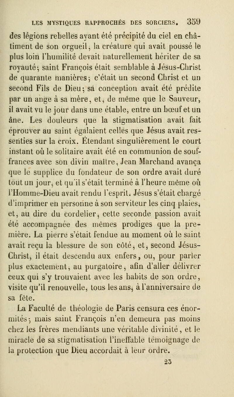 des légions rebelles ayant été précipité du ciel en châ- timent de son orgueil, la créature qui avait poussé le plus loin l'humilité devait naturellement hériter de sa royauté-, saint François était semblable à Jésus-Christ de quarante manières j c'était un second Christ et un second Fils de Dieu-, sa conception avait été prédite par un ange à sa mère, et, de même que le Sauveur, il avait vu le jour dans une étable, entre un bœuf et un âne. Les douleurs que la stigmatisation avait fait éprouver au saint égalaient celles que Jésus avait res- senties sur la croix. Étendant singulièrement le court instant où le sohtaire avait été en communion de souf- frances avec son divin maître, Jean Marchand avança que le suppUce du fondateur de son ordre avait duré tout un jour, et qu'il s'était terminé à l'heure même oii l'Homme-Dieu avait rendu l'esprit. Jésus s'était chargé d'imprimer en personne à son serviteur les cinq plaies, et, au dire du cordelier, cette seconde passion avait été accompagnée des mêmes prodiges que la pre- mière. La pierre s'était fendue au moment où le saint avait reçu la blessure de son côté, etj second Jésus- Christ, il était descendu aux enfers, ou, pour parler plus exactement, au purgatoire, afin d'aller délivrer ceux qui s'y trouvaient avec les habits de son ordre, visite qu'il renouvelle, tous les ans, à l'anniversaire de sa fête. La Faculté de théologie de Paris censura ces énor- mités-, mais saint François n'en demeura pas moins chez les frères mendiants une véritable divinité, et le miracle de sa stigmatisation l'ineffable témoignage de la protection que Dieu accordait à leur ordre. 23