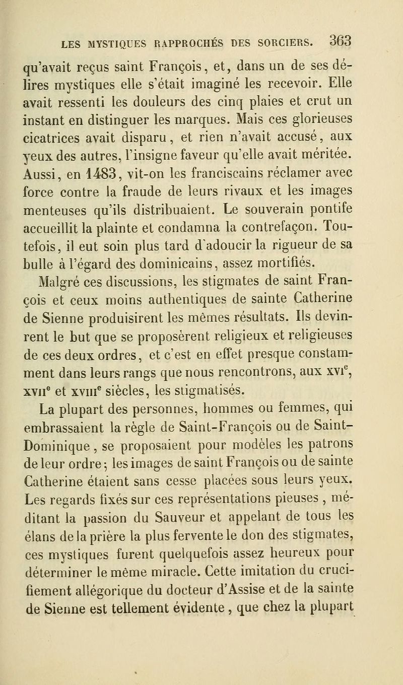 qu'avait reçus saint François, et, dans un de ses dé- lires mystiques elle s'était imaginé les recevoir. Elle avait ressenti les douleurs des cinq plaies et crut un instant en distinguer les marques. Mais ces glorieuses cicatrices avait disparu, et rien n'avait accusé, aux yeux des autres, l'insigne faveur qu'elle avait méritée. Aussi, en 4483, vit-on les franciscains réclamer avec force contre la fraude de leurs rivaux et les images menteuses qu'ils distribuaient. Le souverain pontife accueillit la plainte et condamna la contrefaçon. Tou- tefois, il eut soin plus tard d'adoucir la rigueur de sa bulle à l'égard des dominicains, assez mortifiés. Malgré ces discussions, les stigmates de saint Fran- çois et ceux moins authentiques de sainte Catherine de Sienne produisirent les mêmes résultats. Ils devin- rent le but que se proposèrent rehgieux et religieuses de ces deux ordres, et c'est en efiPet presque constam- ment dans leurs rangs que nous rencontrons, aux xvi^, XVII® et xviii^ siècles, les stigmatisés. La plupart des personnes, hommes ou femmes, qui embrassaient la règle de Saint-François ou de Saint- Dominique , se proposaient pour modèles les patrons de leur ordre ^ les images de saint François ou de sainte Catherine étaient sans cesse placées sous leurs yeux. Les regards fixés sur ces représentations pieuses , mé- ditant la passion du Sauveur et appelant de tous les élans de la prière la plus fervente le don des stigmates, ces mystiques furent quelquefois assez heureux pour déterminer le même miracle. Cette imitation du cruci- fiement allégorique du docteur d'Assise et de la sainte de Sienne est tellement évidente , que chez la plupart