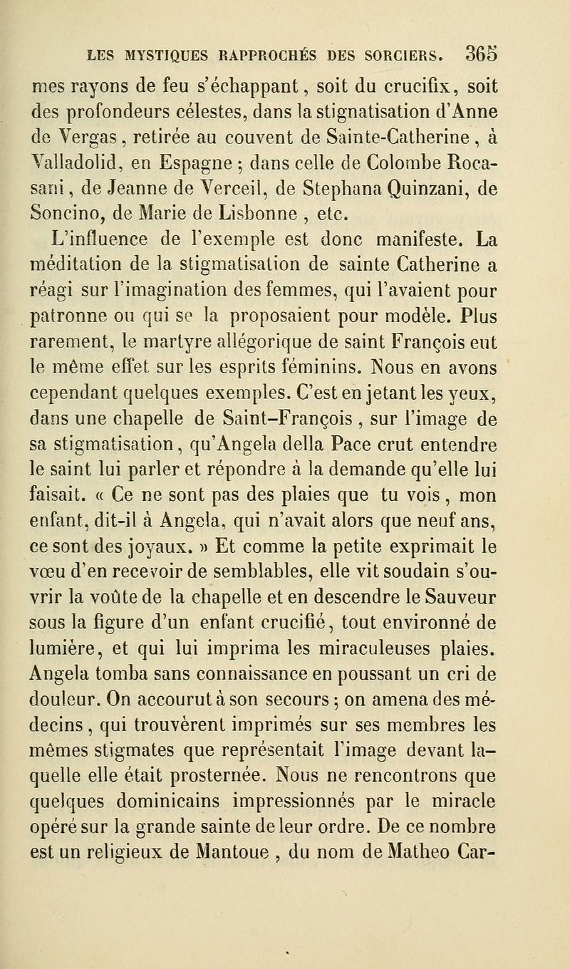 mes rayons de feu s'échappant, soit du crucifix, soit des profondeurs célestes, dans la stignatisation d'Anne de Vergas, retirée au couvent de Sainte-Catherine, à Valladolid, en Espagne ^ dans celle de Colombe Roca- sani, de Jeanne de Verceil, de Stephana Quinzani, de Soncino, de Marie de Lisbonne , etc. L'influence de l'exemple est donc manifeste. La méditation de la stigmatisation de sainte Catherine a réagi sur l'imagination des femmes, qui l'avaient pour patronne ou qui se la proposaient pour modèle. Plus rarement, le martyre allégorique de saint François eut le même effet sur les esprits féminins. INous en avons cependant quelques exemples. C'est en jetant les yeux, dans une chapelle de Saint-François, sur l'image de sa stigmatisation, qu'Angela délia Pace crut entendre le saint lui parler et répondre à la demande qu'elle lui faisait. « Ce ne sont pas des plaies que tu vois, mon enfant, dit-il à Angola, qui n'avait alors que neuf ans, ce sont des joyaux. )) Et comme la petite exprimait le vœu d'en recevoir de semblables, elle vit soudain s'ou- vrir la voûte de la chapelle et en descendre le Sauveur sous la figure d'un enfant crucifié, tout environné de lumière, et qui lui imprima les miraculeuses plaies. Angela tomba sans connaissance en poussant un cri de douleur. On accourut à son secours ; on amena des mé- decins , qui trouvèrent imprimés sur ses membres les mêmes stigmates que représentait l'image devant la- quelle elle était prosternée. Nous ne rencontrons que quelques dominicains impressionnés par le miracle opéré sur la grande sainte de leur ordre. De ce nombre est un religieux de Mantoue , du nom de Matheo Car-