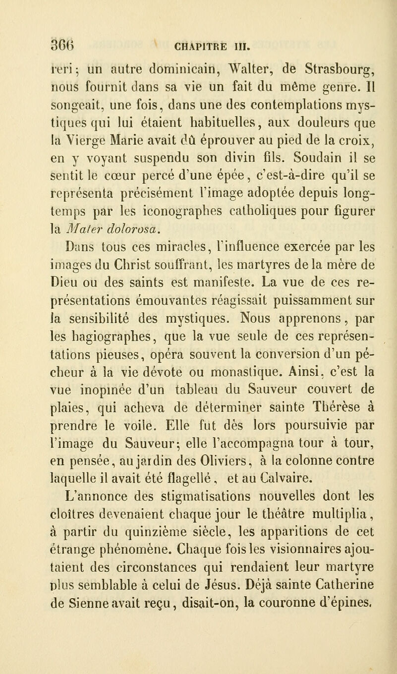 reri ^ un autre dominicain, Walter, de Strasbourg, nous fournit dans sa vie un fait du même genre. Il songeait, une fois, dans une des contemplations mys- tiques qui lui étaient habituelles, aux douleurs que la Vierge Marie avait dû éprouver au pied de la croix, en y voyant suspendu son divin fils. Soudain il se sentit le cœur percé d'une épée, c'est-à-dire qu'il se représenta précisément l'image adoptée depuis long- temps par les iconographes catholiques pour figurer la Mater dolorosa. Dans tous ces miracles, l'influence exercée par les images du Christ souff'rant, les martyres de la mère de Dieu ou des saints est manifeste. La vue de ces re- présentations émouvantes réagissait puissamment sur Ja sensibihté des mystiques. Nous apprenons, par les hagiographes, que la vue seule de ces représen- tations pieuses, opéra souvent la conversion d'un pé- cheur à la vie dévote ou monastique. Ainsi, c'est la vue inopinée d'un tableau du Sauveur couvert de plaies, qui acheva de déterminer sainte Thérèse à prendre le voile. Elle fut dès lors poursuivie par l'image du Sauveur-, elle l'accompagna tour à tour, en pensée, aujaidin des Ohviers, à la colonne contre laquelle il avait été flagellé, et au Calvaire. L'annonce des stigmatisations nouvelles dont les cloîtres devenaient chaque jour le théâtre multiplia , à partir du quinzième siècle, les apparitions de cet étrange phénomène. Chaque fois les visionnaires ajou- taient des circonstances qui rendaient leur martyre plus semblable à celui de Jésus. Déjà sainte Catherine de Sienne avait reçu, disait-on, la couronne d'épines.