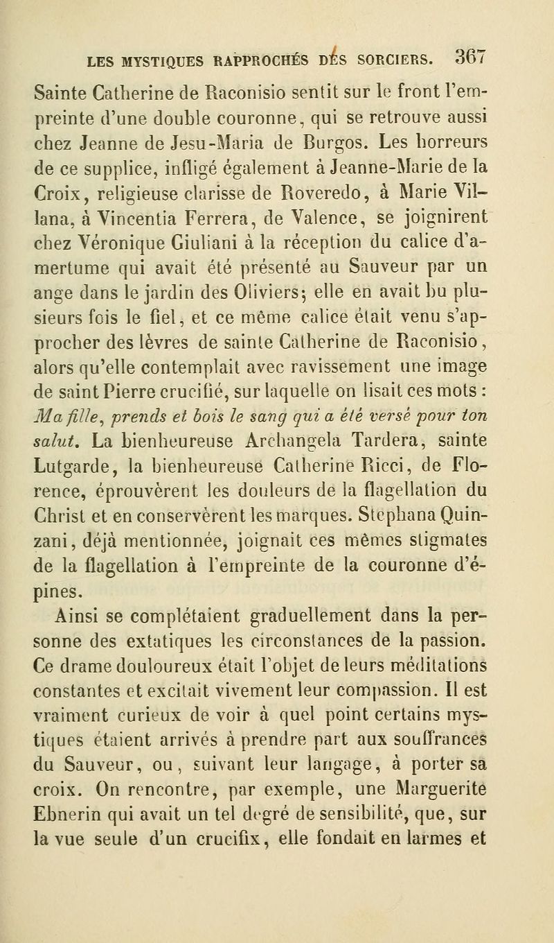 Sainte Catherine de Raconisio sentit sur le front l'em- preinte d'une double couronne, qui se retrouve aussi chez Jeanne de Jesu-Maria de Burgos. Les horreurs de ce supplice, infligé également à Jeanne-Marie de la Croix, religieuse Clarisse de Roveredo, à Marie Vil- lana, à Vincentia Ferrera, de Valence, se joignirent chez Véronique Giuliani à la réception du calice d'a- mertume qui avait été présenté au Sauveur par un ange dans le jardin des Oliviers-, elle en avait bu plu- sieurs fois le fiel, et ce même calice était venu s'ap- procher des lèvres de sainte Catherine de Raconisio, alors qu'elle contemplait avec ravissement une image de saint Pierre crucifié, sur laquelle on lisait ces mots : Ma fille^ prends et bois le sang qui a été versé pour ton salut, La bienheureuse Archangela Tardera, sainte Lutgarde, la bienheureuse Catherine Ricci, de Flo- rence, éprouvèrent les douleurs de la flagellation du Christ et en conservèrent les marques. Stcphana Quin- zani, déjà mentionnée, joignait ces mêmes stigmates de la flagellation à l'empreinte de la couronne d'é- pines. Ainsi se complétaient graduellement dans la per- sonne des extatiques les circonstances de la passion. Ce drame douloureux était l'objet de leurs méditations constantes et excitait vivement leur compassion. Il est vraiment curieux de voir à quel point certains mys- tiques étaient arrivés à prendre part aux soufl'rances du Sauveur, ou, suivant leur langage, à porter sa croix. On rencontre, par exemple, une Marguerite Ebnerin qui avait un tel degré de sensibilité, que, sur la vue seule d'un crucifix, elle fondait en larmes et