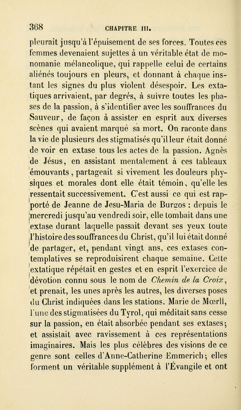 pleurait jusqu'à Vépuisement de ses forces. Toutes ces femmes devenaient sujettes à un véritable état de mo- nomanie mélancolique, qui rappelle celui de certains aliénés toujours en pleurs, et donnant à chaque ins- tant les signes du plus violent désespoir. Les exta- tiques arrivaient, par degrés, à suivre toutes les pha- ses de la passion, à s'identifier avec les souffrances du Sauveur, de façon à assister en esprit aux diverses scènes qui avaient marqué sa mort. On raconte dans la vie de plusieurs des stigmatisés qu'il leur était donné de voir en extase tous les actes de la passion. Agnès de Jésus, en assistant mentalement à ces tableaux émouvants , partageait si vivement les douleurs phy- siques et morales dont elle était témoin, qu'elle les ressentait successivement. C'est aussi ce qui est rap- porté de Jeanne de Jesu-Maria de Burgos : depuis le jmercredi jusqu'au vendredi soir, elle tombait dans une extase durant laquelle passait devant ses yeux toute l'histoire des souffrances du Christ, qu'il lui était donné de partager, et, pendant vingt ans, ces extases con- templatives se reproduisirent chaque semaine. Celte extatique répétait en gestes et en esprit l'exercice de dévotion connu sous le nom de Chemin de la Croix ^ et prenait, les unes après les autres, les diverses poses du Christ indiquées dans les stations. Marie de Mœrll, Tune des stigmatisées du Tyrol, qui méditait sans cesse sur la passion, en était absorbée pendant ses extases-, et assistait avec ravissement à ces représentations imaginaires. Mais les plus célèbres des visions de ce genre sont celles d'Anne-Catherine Emmerich-, elles forment un véritable supplément à l'Évangile et ont