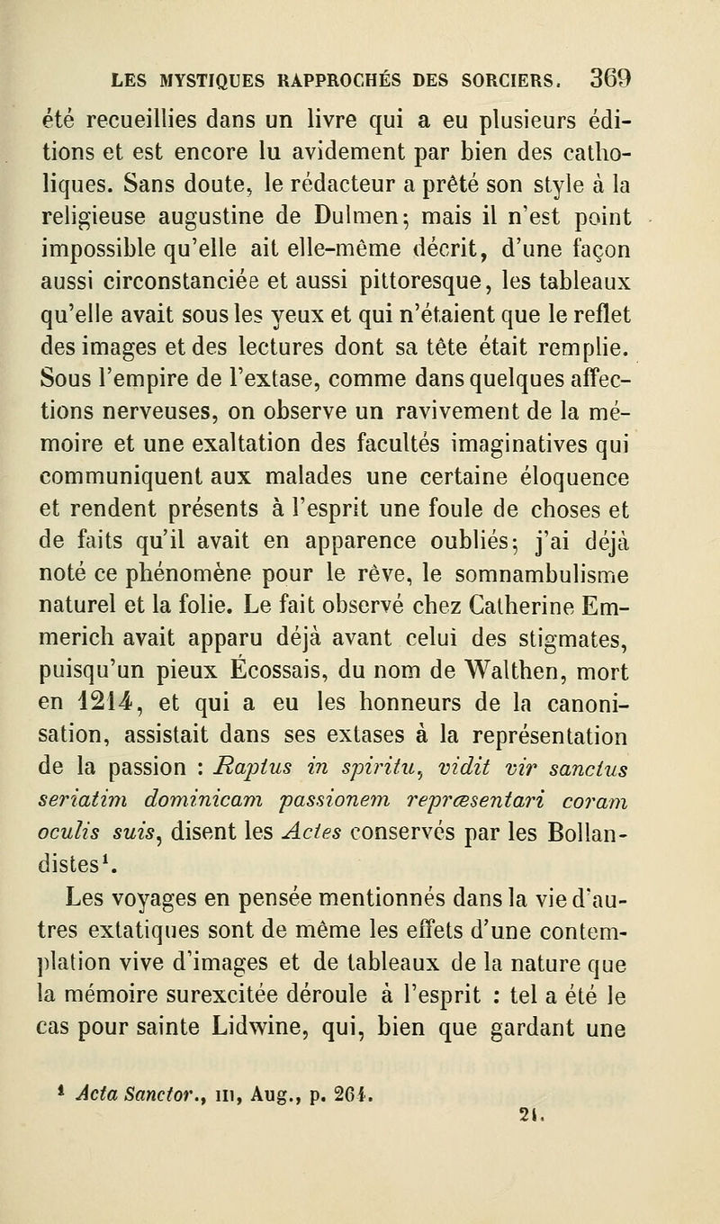 été recueillies dans un livre qui a eu plusieurs édi- tions et est encore lu avidement par bien des catho- liques. Sans doute, le rédacteur a prêté son style à la religieuse augustine de Dulmen; mais il n'est point impossible qu'elle ait elle-même décrit, d'une façon aussi circonstanciée et aussi pittoresque, les tableaux qu'elle avait sous les yeux et qui n'étaient que le reflet des images et des lectures dont sa tête était remplie. Sous l'empire de l'extase, comme dans quelques affec- tions nerveuses, on observe un ravivement de la mé- moire et une exaltation des facultés imaginatives qui communiquent aux malades une certaine éloquence et rendent présents à l'esprit une foule de choses et de faits qu'il avait en apparence oubliés 5 j'ai déjà noté ce phénomène pour le rêve, le somnambulisme naturel et la folie. Le fait observé chez Catherine Em- merich avait apparu déjà avant celui des stigmates, puisqu'un pieux Écossais, du nom de Walthen, mort en 1214, et qui a eu les honneurs de la canoni- sation, assistait dans ses extases à la représentation de la passion : Rajoius in spiintu.^ vidit vir sancius seriatim dominicain passionem reprœsentari coram oculis suis^ disent les Actes conservés par les BoUan- distes^ Les voyages en pensée mentionnés dans la vie d'au- tres extatiques sont de même les effets d'une contem- plation vive d'images et de tableaux de la nature que la mémoire surexcitée déroule à l'esprit : tel a été le cas pour sainte Lidwine, qui, bien que gardant une * Acta Sanctor.f ni, Aug., p. 261. 21.