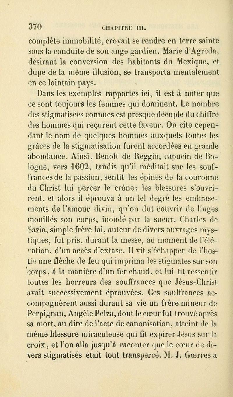complète immobilité, croyait se rendre en terre sainte sous la conduite de son ange gardien. Marie d'Agreda, désirant la conversion des habitants du Mexique, et dupe de la même illusion, se transporta mentalement en ce lointain pays. Dans les exemples rapportés ici, il est à noter que ce sont toujours les femmes qui dominent. Le nombre des stigmatisées connues est presque décuple du chiffre des hommes qui reçurent cette faveur. On cite cepen- dant le nom de quelques hommes auxquels toutes les grâces de la stigmatisation furent accordées en grande abondance. Ainsi, Benoît de Reggio, capucin de Bo- logne, vers 1602, tandis qu'il méditait sur les souf- frances de la passion, sentit les épines de la couronne du Christ lui percer le crâne; les blessures s'ouvri- rent, et alors il éprouva à un tel degré les embrase- ments de l'amour divin, qu'on dut couvrir de linges mouillés son corps, inondé par la sueur. Charles de Sazia, simple frère lai, auteur de divers ouvrages mys- tiques, fut pris, durant la messe, au moment de l'élé- vation, d'un accès d'extase. Il vit s'échapper de l'hos- tie une flèche de feu qui imprima les stigmates sur son corps, à la manière d'un fer chaud, et lui fit ressentir toutes les horreurs des souffrances que Jésus-Christ avait successivement éprouvées. Ces souffrances ac- compagnèrent aussi durant sa vie un frère mineur de Perpignan, Angèle Pelza, dont le cœur fut trouvé après sa mort, au dire de l'acte de canonisation, atteint de la même blessure miraculeuse qui fit expirer Jésus sur la croix, et l'on alla jusqu'à raconter que le cœur de di- vers stigmatisés était tout transpercé. M. J. Gœrres a