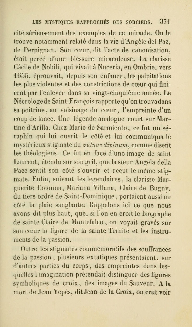cité sérieusement des exemples de ce miracle. On le trouve notamment relaté dans la vie d'Angèledel Paz, de Perpignan. Son cœur, dit l'acte de canonisation, était percé d'une blessure miraculeuse. La Clarisse Cacile de Nobili, qui vivait à Nuceria, en Ombrie, vers I600, éprouvait, depuis son enfance, les palpitations les plus violentes et des constrictions de cœur qui fini- rent par l'enlever dans sa vingt-cinquième année. Le Nécrologe de Saint-François rapporte qu'on trouva dans sa poitrine, au voisinage du cœur, l'empreinte d'un coup de lance. Une légende analogue court sur Mar- tine d'Arilla. Chez Marie de Sarmiento, ce fut un sé- raphin qui lui ouvrit le côté et lui communiqua le mystérieux stigmate du vulnus divinum, comme disent les théologiens. Ce fut en face d'une image de saint Laurent, étendu sur son gril, que la sœur Angela délia Pace sentit son côté s'ouvrir et reçut le même stig- mate. Enfin, suivant les légendaires, la Clarisse Mar- guerite Colonna, Mariana Yillana, Claire de Bugny, du tiers ordre de Saint-Dominique, portaient aussi au côté la plaie sanglante. Rappelons ici ce que nous avons dit plus haut, que, si l'on en croit le biographe de sainte Claire de Montefalco , on voyait gravés sur son cœur la figure de la sainte Trinité et les instru- ments de la passion. Outre les stigmates commémoratifs des souffrances delà passion, plusieurs extatiques présentaient, sur d'autres parties du corps, des empreintes dans les- quelles l'imagination prétendait distinguer des figures symboliques de croix, des images du Sauveur. A la mort de Jean Yepès, dit Jean de la Croix, on crut voir