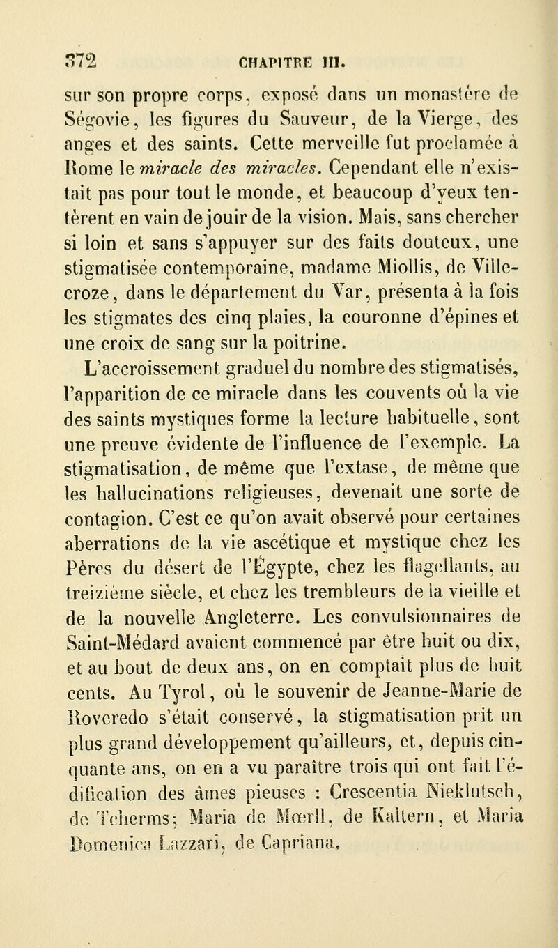 sur son propre corps, exposé dans un monastère de Ségovie, les figures du Sauveur, de la Vierge, des anges et des saints. Cette merveille fut proclamée à Rome \ç, miracle des miracles. Cependant elle n'exis- tait pas pour tout le monde, et beaucoup d'yeux ten- tèrent en vain de jouir de la vision. Mais, sans chercher si loin et sans s'appuyer sur des faits douteux, une stigmatisée contemporaine, madame Miollis, de Ville- croze, dans le département du Var, présenta à la fois les stigmates des cinq plaies, la couronne d'épines et une croix de sang sur la poitrine. L'accroissement graduel du nombre des stigmatisés, l'apparition de ce miracle dans les couvents où la vie des saints mystiques forme la lecture habituelle, sont une preuve évidente de l'influence de l'exemple. La stigmatisation, de même que l'extase, de même que les hallucinations religieuses, devenait une sorte de contagion. C'est ce qu'on avait observé pour certaines aberrations de la vie ascétique et mystique chez les Pères du désert de l'Egypte, chez les flagellants, au treizième siècle, et chez les trembleurs de la vieille et de la nouvelle Angleterre. Les convulsionnaires de Saint-Médard avaient commencé par être huit ou dix, et au bout de deux ans, on en comptait plus de huit cents. Au Tyrol, où le souvenir de Jeanne-Marie de Roveredo s'était conservé, la stigmatisation prit un plus grand développement qu'ailleurs, et, depuis cin- quante ans, on en a vu paraître trois qui ont fait Té- diiication des âmes pieuses : Crescentia Nieldutsch, de Tcherms-, Maria de Mœrll, de Kaltern, et Maria Domenica [..a/zari, de Capriana,