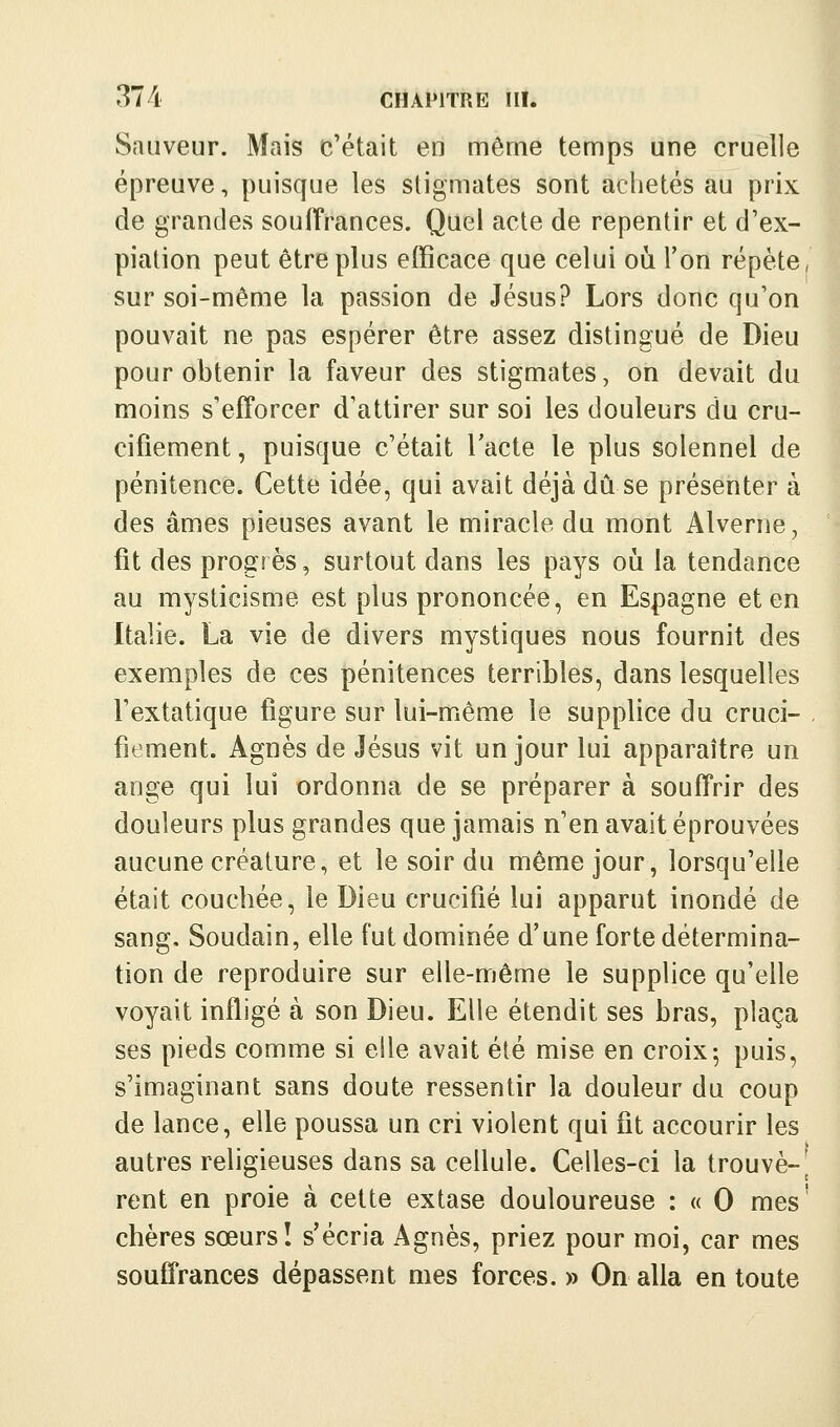 Sauveur. Mais c'était en même temps une cruelle épreuve, puisque les stigmates sont achetés au prix de grandes souffrances. Quel acte de repentir et d'ex- piation peut être plus efficace que celui où l'on répète, sur soi-même la passion de Jésus? Lors donc qu'on pouvait ne pas espérer être assez distingué de Dieu pour obtenir la faveur des stigmates, on devait du moins s'efforcer d'attirer sur soi les douleurs du cru- cifiement , puisque c'était l'acte le plus solennel de pénitence. Cette idée, qui avait déjà dû se présenter à des âmes pieuses avant le miracle du mont Alverne, fit des progrès, surtout dans les pays oh la tendance au mysticisme est plus prononcée, en Espagne et en Italie. La vie de divers mystiques nous fournit des exemples de ces pénitences terribles, dans lesquelles l'extatique figure sur lui-même le supplice du cruci- . fiement. Agnès de Jésus vit un jour lui apparaître un ange qui lui ordonna de se préparer à souffrir des douleurs plus grandes que jamais n'en avait éprouvées aucune créature, et le soir du même jour, lorsqu'elle était couchée, le Dieu crucifié lui apparut inondé de sang. Soudain, elle fut dominée d'une forte détermina- tion de reproduire sur elle-même le supplice qu'elle voyait infligé à son Dieu. Elle étendit ses bras, plaça ses pieds comme si elle avait été mise en croix5 puis, s'imaginant sans doute ressentir la douleur du coup de lance, elle poussa un cri violent qui fit accourir les autres religieuses dans sa cellule. Celles-ci la trouvé-^ rent en proie à cette extase douloureuse : « 0 mes' chères sœurs! s'écria Agnès, priez pour moi, car mes souffrances dépassent mes forces. » On alla en toute