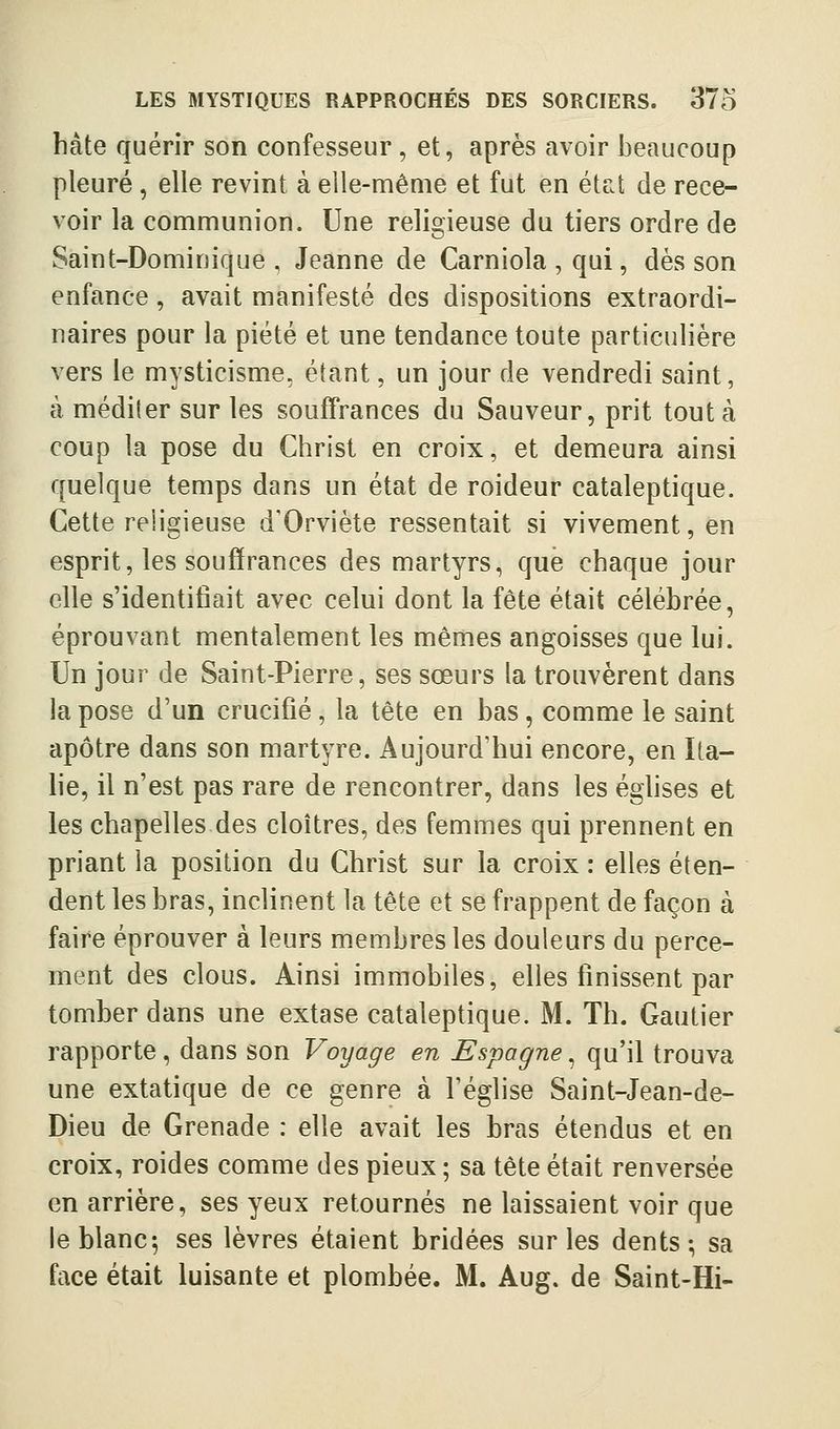hâte quérir son confesseur, et, après avoir beaucoup pleuré, elle revint à elle-même et fut en état de rece- voir la communion. Une religieuse du tiers ordre de Saint-Dominique, Jeanne de Carniola , qui, dès son enfance, avait manifesté des dispositions extraordi- naires pour la piété et une tendance toute particulière vers le mysticisme, étant, un jour de vendredi saint, à méditer sur les souffrances du Sauveur, prit tout à coup la pose du Christ en croix, et demeura ainsi quelque temps dans un état de roideur cataleptique. Cette religieuse d'Orviète ressentait si vivement, en esprit, les souffrances des martyrs, que chaque jour elle s'identifiait avec celui dont la fête était célébrée, éprouvant mentalement les mêmes angoisses que lui. Un jour de Saint-Pierre, ses sœurs la trouvèrent dans la pose d'un crucifié , la tête en bas, comme le saint apôtre dans son martyre. Aujourd'hui encore, en Ita- he, il n'est pas rare de rencontrer, dans les éghses et les chapelles des cloîtres, des femmes qui prennent en priant la position du Christ sur la croix : elles éten- dent les bras, inclinent la tête et se frappent de façon à faire éprouver à leurs membres les douleurs du perce- ment des clous. Ainsi immobiles, elles finissent par tomber dans une extase cataleptique. M. Th. Gautier rapporte, dans son Voyage en Espagne, qu'il trouva une extatique de ce genre à l'église Saint-Jean-de- Dieu de Grenade : elle avait les bras étendus et en croix, roides comme des pieux ; sa tête était renversée en arrière, ses yeux retournés ne laissaient voir que le blanc 5 ses lèvres étaient bridées sur les dents; sa face était luisante et plombée. M. Aug. de Saint-Hi-