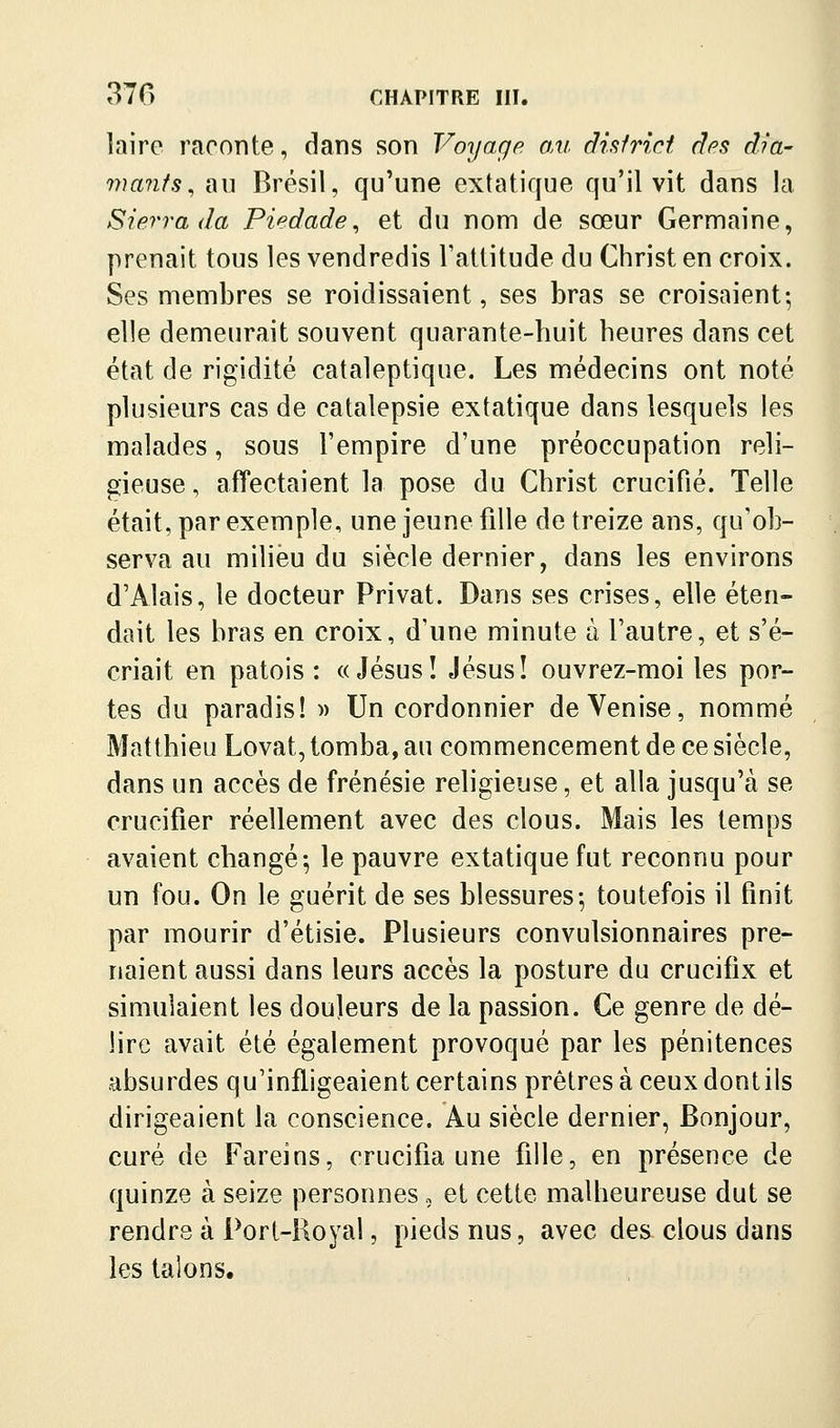 laire raconte, dans son Voyage au district dps dia- mants^ au Brésil, qu'une extatique qu'il vit dans la Sierra da Piedade^ et du nom de sœur Germaine, prenait tous les vendredis l'attitude du Christ en croix. Ses membres se roidissaient, ses bras se croisaient-, elle demeurait souvent quarante-huit heures dans cet état de rigidité cataleptique. Les médecins ont noté plusieurs cas de catalepsie extatique dans lesquels les malades, sous l'empire d'une préoccupation reli- gieuse, affectaient la pose du Christ crucifié. Telle était, par exemple, une jeune fille de treize ans, qu'ob- serva au milieu du siècle dernier, dans les environs d'Alais, le docteur Privât. Dans ses crises, elle éten- dait les bras en croix, d'une minute à l'autre, et s'é- criait en patois : «Jésus! Jésus! ouvrez-moi les por- tes du paradis! » Un cordonnier de Venise, nommé Matthieu Lovât, tomba, au commencement de ce siècle, dans un accès de frénésie religieuse, et alla jusqu'à se crucifier réellement avec des clous. Mais les temps avaient changé; le pauvre extatique fut reconnu pour un fou. On le guérit de ses blessures; toutefois il finit par mourir d'étisie. Plusieurs convulsionnaires pre- naient aussi dans leurs accès la posture du crucifix et simulaient les douleurs de la passion. Ce genre de dé- lire avait été également provoqué par les pénitences absurdes qu'infligeaient certains prêtres à ceux dontils dirigeaient la conscience. Au siècle dernier, Bonjour, curé de Fareins, crucifia une fille, en présence de quinze à seize personnes, et cette malheureuse dut se rendre à Port-Royal, pieds nus, avec des clous dans les talons.