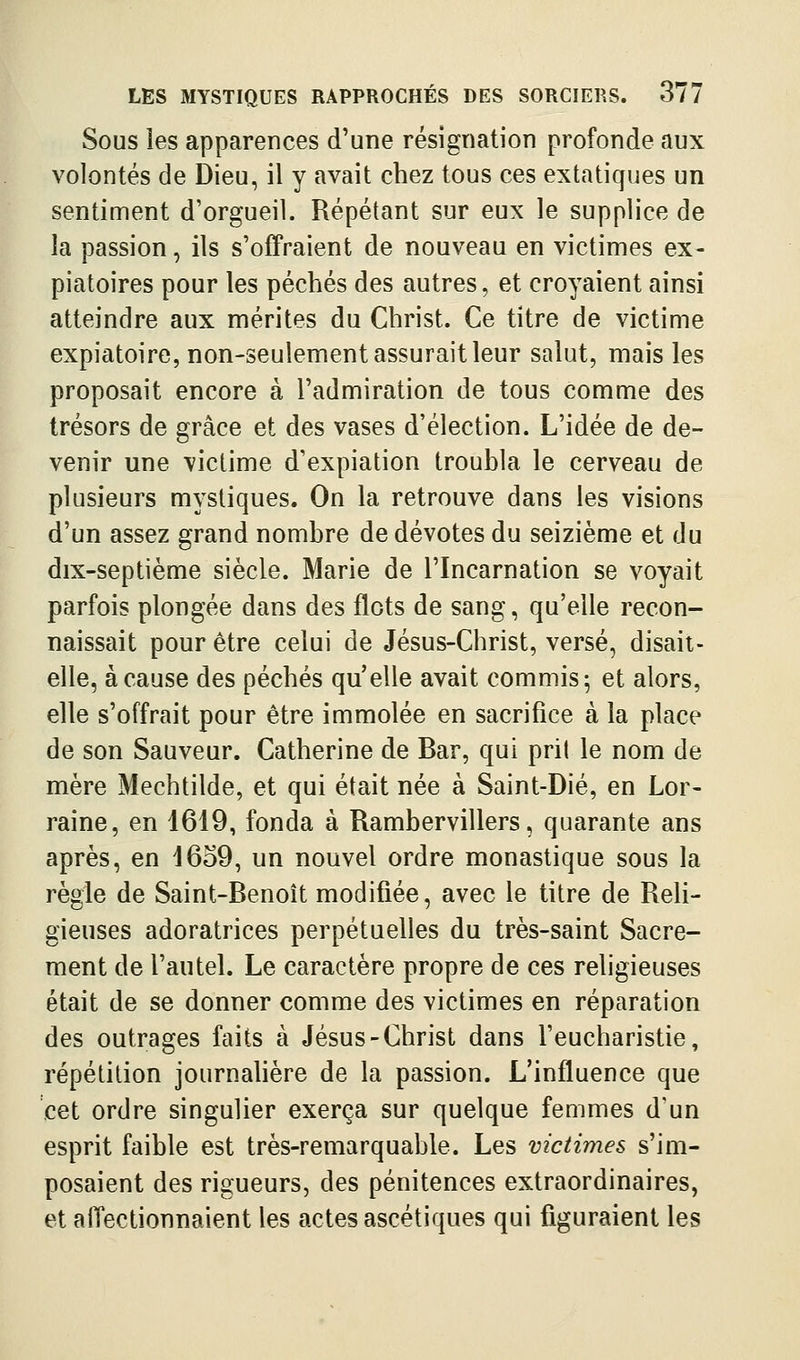 Sous les apparences d'une résignation profonde aux volontés de Dieu, il y avait chez tous ces extatiques un sentiment d'orgueil. Répétant sur eux le supplice de la passion, ils s'offraient de nouveau en victimes ex- piatoires pour les péchés des autres, et croyaient ainsi atteindre aux mérites du Christ. Ce titre de victime expiatoire, non-seulement assurait leur salut, mais les proposait encore à l'admiration de tous comme des trésors de grâce et des vases d'élection. L'idée de de- venir une victime d'expiation troubla le cerveau de plusieurs mystiques. On la retrouve dans les visions d'un assez grand nombre de dévotes du seizième et du dix-septième siècle. Marie de l'Incarnation se voyait parfois plongée dans des flots de sang, qu'elle recon- naissait pour être celui de Jésus-Christ, versé, disait- elle, à cause des péchés qu elle avait commis; et alors, elle s'offrait pour être immolée en sacrifice à la place de son Sauveur. Catherine de Bar, qui prit le nom de mère Mechtilde, et qui était née à Saint-Dié, en Lor- raine, en 1619, fonda à Rambervillers, quarante ans après, en 16o9, un nouvel ordre monastique sous la règle de Saint-Benoît modifiée, avec le titre de Reli- gieuses adoratrices perpétuelles du très-saint Sacre- ment de l'autel. Le caractère propre de ces religieuses était de se donner comme des victimes en réparation des outrages faits à Jésus-Christ dans l'eucharistie, répétition journahère de la passion. L'influence que cet ordre singulier exerça sur quelque femmes d'un esprit faible est très-remarquable. Les victimes s'im- posaient des rigueurs, des pénitences extraordinaires, et affectionnaient les actes ascétiques qui figuraient les