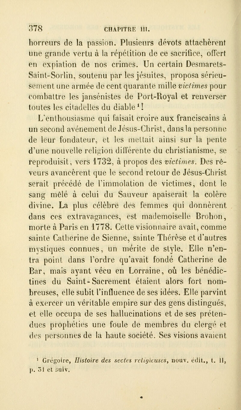 horreurs de la passion. Plusieurs dévots attachèrent une grande vertu à la répétition de ce sacrifice, offert en expiation de nos crimes. Un certain Desmarets- Saint-Sorlin, soutenu par les jésuites, proposa sérieu- sement une armée de cent quarante mille victimes pour combattre les jansénistes de Port-Royal et renverser toutes les citadelles du diable * ! L'enthousiasme qui faisait croire aux franciscains à un second avènement de Jésus-Christ, dans la personne de leur fondateur, et les mettait ainsi sur la pente d'une nouvelle religion différente du christianisme, se reproduisit, vers 1732, à propos des victimes. Des rê- veurs avancèrent que le second retour de Jésus-Christ serait précédé de l'immolation de victimes, dont le sang mêlé à celui du Sauveur apaiserait la colère divine. La plus célèbre des femmes qui donnèrent dans ces extravagances, est mademoiselle Brohon, morte à Paris en 1778. Cette visionnaire avait, comme sainte Catherine de Sienne, sainte Thérèse et d'autres mystiques connues, un mérite de style* Elle n'en- tra point dans l'ordre qu'avait fondé Catherine de Bar, mais ayant vécu en Lorraine, où les bénédic- tines du Saint-Sacrement étaient alors fort nom- breuses, elle subit l'influence de ses idées. Elle parvint à exercer un véritable empire sur des gens distingués, et elle occupa de ses hallucinations et de ses préten- dues prophéties une foule de membres du clergé et des personnes de la haute société. Ses visions avaient ^ Grégoire, Histoire des sectes religieuses^ nouv. édit., t. 11, p. 51 et suiv.