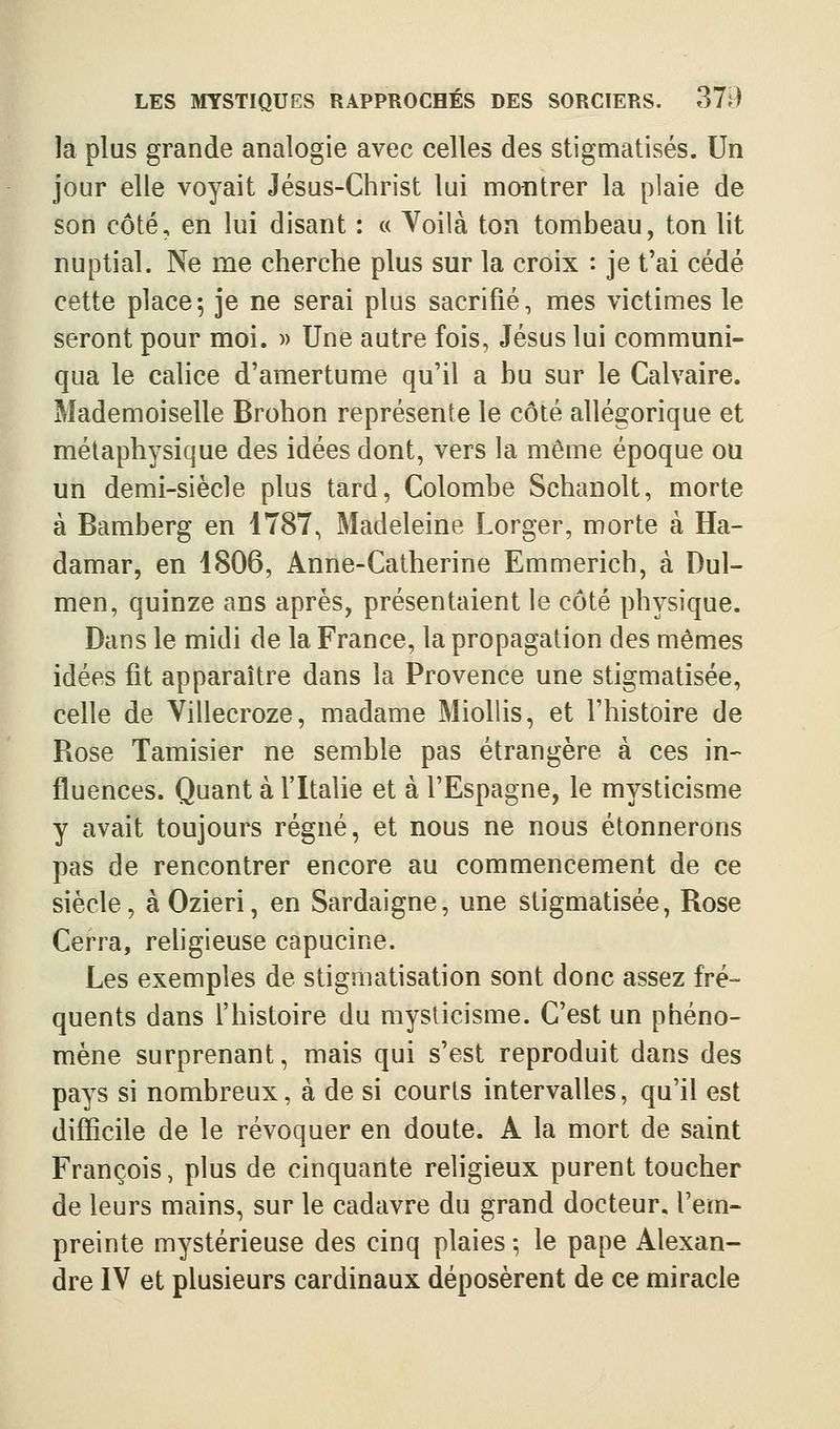 la plus grande analogie avec celles des stigmatisés. Un jour elle voyait Jésus-Christ lui montrer la plaie de son côté, en lui disant : c( Voilà ton tombeau, ton lit nuptial. Ne me cherche plus sur la croix : je t'ai cédé cette place-, je ne serai plus sacrifié, mes victimes le seront pour moi. » Une autre fois, Jésus lui communi- qua le calice d'amertume qu'il a bu sur le Calvaire. Mademoiselle Brohon représente le côté allégorique et métaphysique des idées dont, vers la même époque ou un demi-siècle plus tard, Colombe Schanolt, morte à Bamberg en 1787, Madeleine Lorger, morte à Ha- damar, en 1806, Anne-Catherine Emmerich, à Dul- men, quinze ans après, présentaient le côté physique. Dans le midi de la France, la propagation des mêmes idées fit apparaître dans la Provence une stigmatisée, celle de Villecroze, madame MioUis, et l'histoire de Rose Tamisier ne semble pas étrangère à ces in- fluences. Quant à fltalie et à l'Espagne, le mysticisme y avait toujours régné, et nous ne nous étonnerons pas de rencontrer encore au commencement de ce siècle, àOzieri, en Sardaigne, une stigmatisée, Rose Cerra, rehgieuse capucine. Les exemples de stigmatisation sont donc assez fré- quents dans f histoire du mysticisme. C'est un phéno- mène surprenant, mais qui s'est reproduit dans des pays si nombreux, à de si courts intervalles, qu'il est difficile de le révoquer en doute. A la mort de saint François, plus de cinquante religieux purent toucher de leurs mains, sur le cadavre du grand docteur, l'em- preinte mystérieuse des cinq plaies -, le pape Alexan- dre IV et plusieurs cardinaux déposèrent de ce miracle