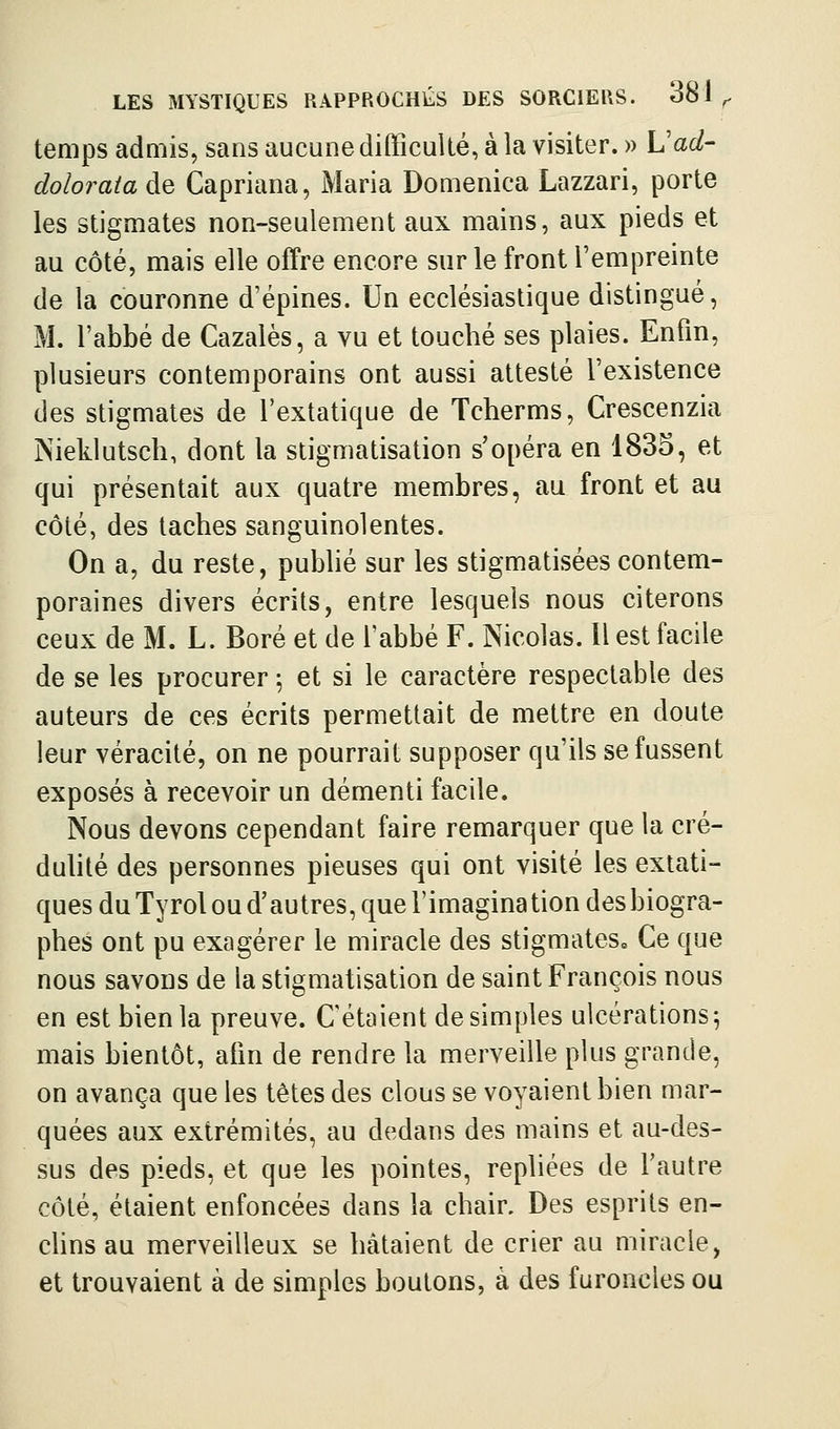 temps admis, sans aucune difficulté, à la visiter. » Vad- doloraia de Capriana, Maria Domenica Lazzari, porte les stigmates non-seulement aux mains, aux pieds et au côté, mais elle offre encore sur le front l'empreinte de la couronne d'épines. Un ecclésiastique distingué, M. l'abbé de Cazalès, a vu et toucbé ses plaies. Enfin, plusieurs contemporains ont aussi attesté l'existence des stigmates de l'extatique de Tcherms, Crescenzia Nieklutscb, dont la stigmatisation s'opéra en 1835, et qui présentait aux quatre membres, au front et au côté, des taches sanguinolentes. On a, du reste, publié sur les stigmatisées contem- poraines divers écrits, entre lesquels nous citerons ceux de M. L. Bore et de l'abbé F. Nicolas. Il est facile de se les procurer \ et si le caractère respectable des auteurs de ces écrits permettait de mettre en doute leur véracité, on ne pourrait supposer qu'ils se fussent exposés à recevoir un démenti facile. Nous devons cependant faire remarquer que la cré- dulité des personnes pieuses qui ont visité les extati- ques du Tyrol ou d'autres, que l'imagina tion des biogra- phes ont pu exagérer le miracle des stigmates» Ce que nous savons de la stigmatisation de saint François nous en est bien la preuve. C'étaient desimpies ulcérations; mais bientôt, afin de rendre la merveille plus grande, on avança que les têtes des clous se voyaient bien mar- quées aux extrémités, au dedans des mains et au-des- sus des pieds, et que les pointes, repliées de l'autre côté, étaient enfoncées dans la chair. Des esprits en- clins au merveilleux se hcâtaient de crier au miracle, et trouvaient à de simples boutons, à des furoncles ou