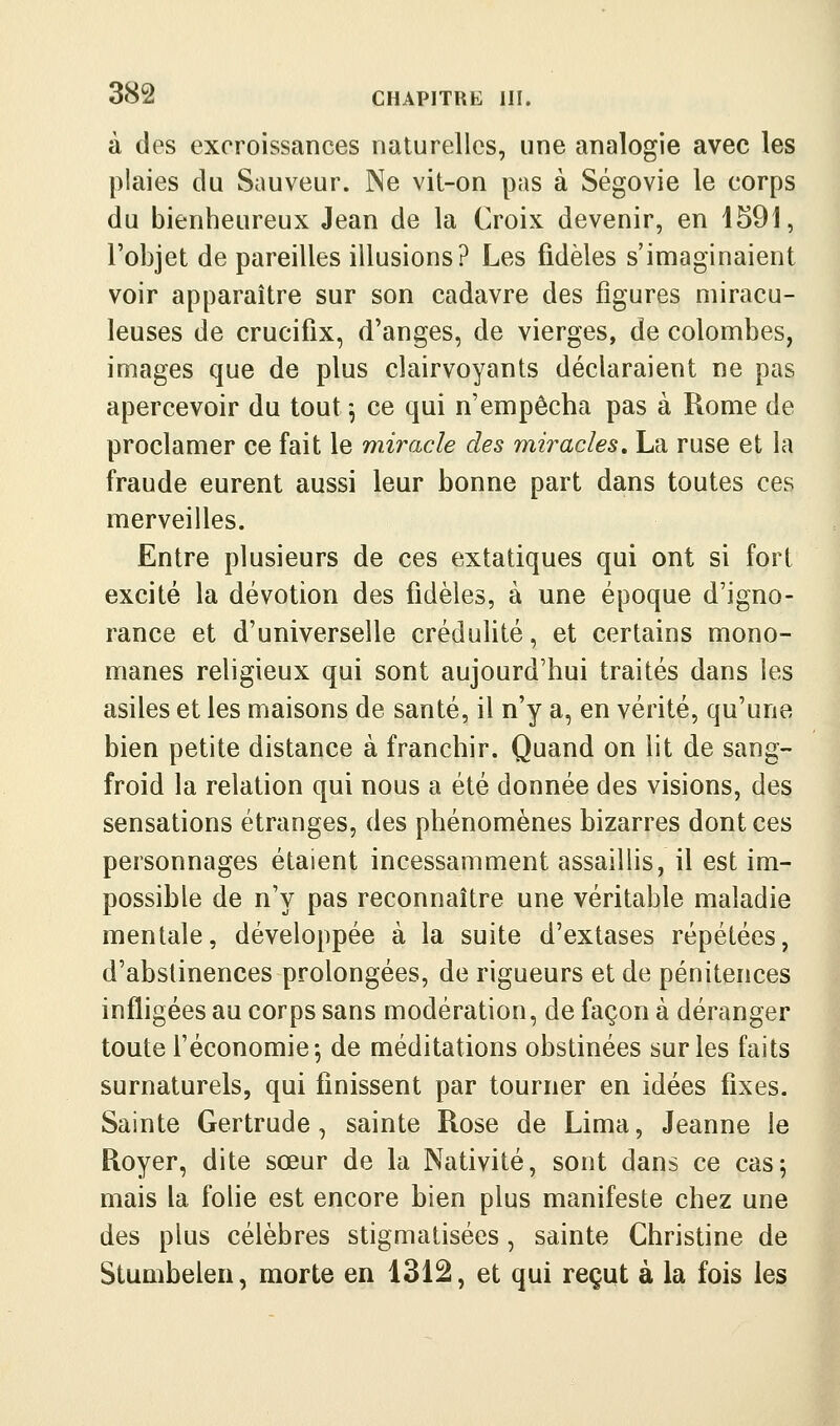 à des excroissances naturelles, une analogie avec les plaies du Sauveur. Ne vit-on pas à Ségovie le corps du bienheureux Jean de la Croix devenir, en 1591, l'objet de pareilles illusions? Les fidèles s'imaginaient voir apparaître sur son cadavre des figures miracu- leuses de crucifix, d'anges, de vierges, de colombes, images que de plus clairvoyants déclaraient ne pas apercevoir du tout^ ce qui n'empêcha pas à Rome de proclamer ce fait le miracle des miracles, La ruse et la fraude eurent aussi leur bonne part dans toutes ces merveilles. Entre plusieurs de ces extatiques qui ont si fort excité la dévotion des fidèles, à une époque d'igno- rance et d'universelle crédulité, et certains mono- manes religieux qui sont aujourd'hui traités dans les asiles et les maisons de santé, il n'y a, en vérité, qu'une bien petite distance à franchir. Quand on lit de sang- froid la relation qui nous a été donnée des visions, des sensations étranges, des phénomènes bizarres dont ces personnages étaient incessamment assaillis, il est im- possible de n'y pas reconnaître une véritable maladie mentale, développée à la suite d'extases répétées, d'abstinences prolongées, de rigueurs et de pénitences infligées au corps sans modération, de façon à déranger toute l'économie-, de méditations obstinées sur les faits surnaturels, qui finissent par tourner en idées fixes. Sainte Gertrude, sainte Rose de Lima, Jeanne le Royer, dite sœur de la Nativité, sont dans ce cas; mais la folie est encore bien plus manifeste chez une des plus célèbres stigmatisées, sainte Christine de Stumbelen, morte en 13i2, et qui reçqt à la fois les