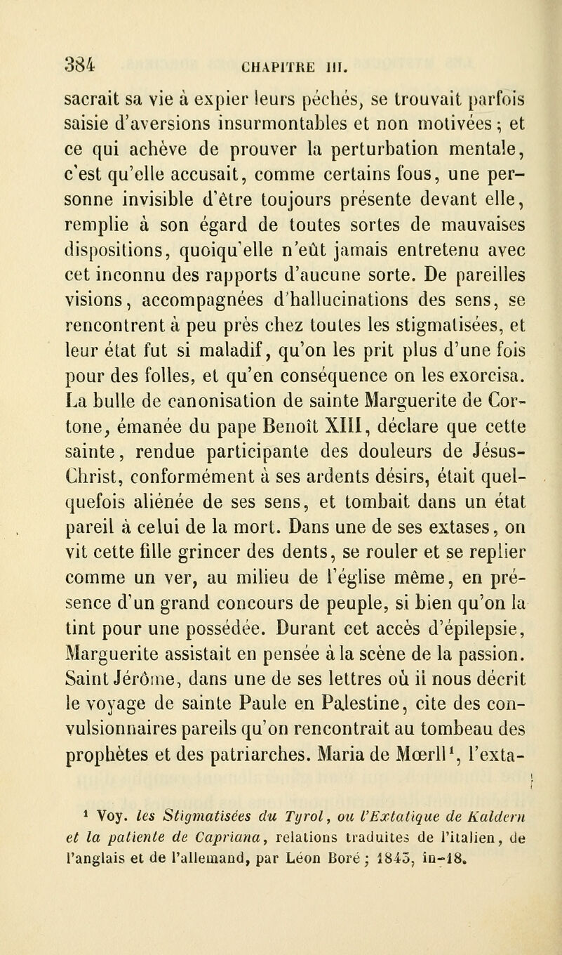 sacrait sa vie à expier leurs péchés, se trouvait parfois saisie d'aversions insurmontables et non motivées ; et ce qui achève de prouver la perturbation mentale, c'est qu'elle accusait, comme certains fous, une per- sonne invisible d'être toujours présente devant elle, remplie à son égard de toutes sortes de mauvaises dispositions, quoiqu'elle n'eût jamais entretenu avec cet inconnu des rapports d'aucune sorte. De pareilles visions, accompagnées d'hallucinations des sens, se rencontrent à peu près chez toutes les stigmatisées, et leur état fut si maladif, qu'on les prit plus d'une fois pour des folles, et qu'en conséquence on les exorcisa. La bulle de canonisation de sainte Marguerite de Cor- tone^ émanée du pape Benoît XIII, déclare que cette sainte, rendue participante des douleurs de Jésus- Christ, conformément à ses ardents désirs, était quel- quefois aliénée de ses sens, et tombait dans un état pareil à celui de la mort. Dans une de ses extases, on vit cette fille grincer des dents, se rouler et se replier comme un ver, au milieu de l'église même, en pré- sence d'un grand concours de peuple, si bien qu'on la tint pour une possédée. Durant cet accès d'épilepsie, Marguerite assistait en pensée à la scène de la passion. Saint Jérôme, dans une de ses lettres où il nous décrit le voyage de sainte Paule en Palestine, cite des con- vulsionnaires pareils qu'on rencontrait au tombeau des prophètes et des patriarches. Maria de MœrlP, l'exta- * Voy. les Stigmatisées du Tyrol, ou l'Extatique de Kaldent et la patiente de Capriana^ relations traduites de l'iialien, de l'anglais et de l'alleuiand, par Léon Bore; 1845, io-18.