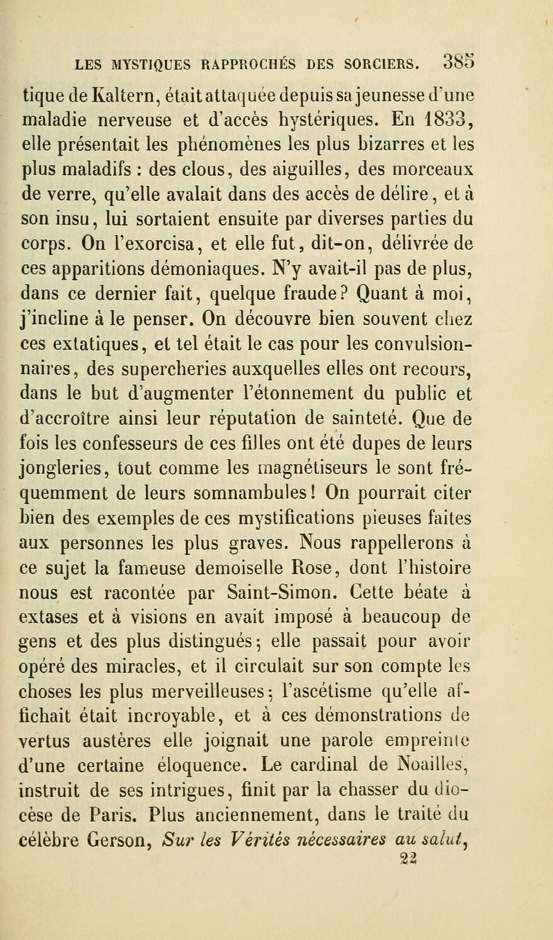 tique de Kaltern, était attaquée depuis sa jeunesse d'une maladie nerveuse et d'accès hystériques. En 1833, elle présentait les phénomènes les plus bizarres et les plus maladifs : des clous, des aiguilles, des morceaux de verre^ qu'elle avalait dans des accès de délire, et à son insu, lui sortaient ensuite par diverses parties du corps. On l'exorcisa, et elle fut, dit-on, délivrée de ces apparitions démoniaques. N'y avait-il pas de plus, dans ce dernier fait, quelque fraude ? Quant à moi, j'inchne à le penser. On découvre bien souvent chez ces extatiques, et tel était le cas pour les convulsion- naires, des supercheries auxquelles elles ont recours, dans le but d'augmenter l'étonnement du public et d'accroître ainsi leur réputation de sainteté. Que de fois les confesseurs de ces filles ont été dupes de leurs jongleries, tout comme les magnétiseurs le sont fré- quemment de leurs somnambules! On pourrait citer bien des exemples de ces mystifications pieuses faites aux personnes les plus graves. Nous rappellerons à ce sujet la fameuse demoiselle Rose, dont l'histoire nous est racontée par Saint-Simon. Cette béate à extases et à visions en avait imposé à beaucoup de gens et des plus distingués ^ elle passait pour avoir opéré des miracles, et il circulait sur son compte les choses les plus merveilleuses; l'ascétisme qu'elle af- fichait était incroyable, et à ces démonstrations de vertus austères elle joignait une parole empreinte d'une certaine éloquence. Le cardinal de Noailles, instruit de ses intrigues, finit par la chasser du dio- cèse de Paris, Plus anciennement, dans le traité du célèbre Gerson, Sur les Vérités nécessaires au salut^ 22