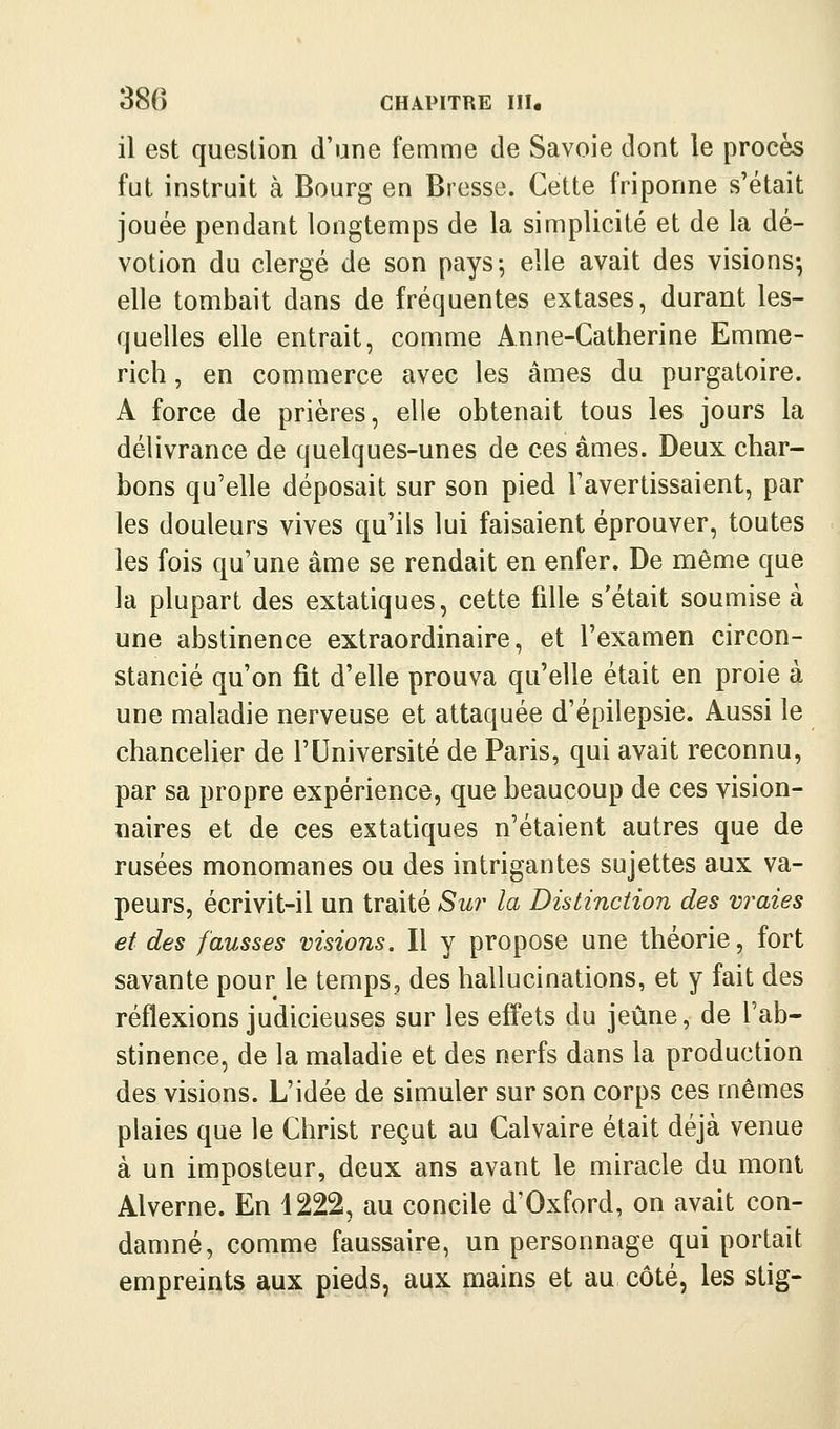 il est question d'une femme de Savoie dont le procès fut instruit à Bourg en Bresse. Cette friponne s'était jouée pendant longtemps de la simplicité et de la dé- votion du clergé de son pays^ elle avait des visions; elle tombait dans de fréquentes extases, durant les- quelles elle entrait, comme Anne-Catherine Emme- rich, en commerce avec les âmes du purgatoire. A force de prières, elle obtenait tous les jours la délivrance de quelques-unes de ces âmes. Deux char- bons qu'elle déposait sur son pied l'avertissaient, par les douleurs vives qu'ils lui faisaient éprouver, toutes les fois qu'une âme se rendait en enfer. De même que la plupart des extatiques, cette fille s'était soumise à une abstinence extraordinaire, et l'examen circon- stancié qu'on fit d'elle prouva qu'elle était en proie à une maladie nerveuse et attaquée d'épilepsie. Aussi le chancelier de l'Université de Paris, qui avait reconnu, par sa propre expérience, que beaucoup de ces vision- naires et de ces extatiques n'étaient autres que de rusées monomanes ou des intrigantes sujettes aux va- peurs, écrivit-il un traité Su?- la Distinction des vraies et des fausses visions. Il y propose une théorie, fort savante pour le temps, des hallucinations, et y fait des réflexions judicieuses sur les effets du jeûne, de l'ab- stinence, de la maladie et des nerfs dans la production des visions. L'idée de simuler sur son corps ces mêmes plaies que le Christ reçut au Calvaire était déjà venue à un imposteur, deux ans avant le miracle du mont Alverne. En 1222, au concile d'Oxford, on avait con- damné, comme faussaire, un personnage qui portait empreints aux pieds, aux mains et au côté, les stig-