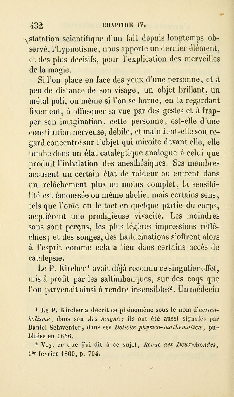 xStatation scientifique d'un fait depuis longtemps ob- servé, riiypnotisme, nous apporte un dernier élément, et des plus décisifs, pour l'explication des merveilles de la magie. Si l'on place en face des yeux d'une personne, et à peu de distance de son visage, un objet brillant, un métal poli, ou même si l'on se borne, en la regardant fixement, à offusquer sa vue par des gestes et à frap- per son imagination, cette personne, est-elle d'une constitution nerveuse, débile, et maintient-elle son re- gard concentré sur l'objet qui miroite devant elle, elle tombe dans un état cataleptique analogue à celui que produit l'inbalation des anesthésiques. Ses membres accusent un certain état de roideur ou entrent dans un relâchement plus ou moins complet, la sensibi- lité est émoussée ou même abolie, mais certains sens, tels que l'ouïe ou le tact en quelque partie du corps, acquièrent une prodigieuse vivacité. Les moindres sons sont perçus, les plus légères impressions réflé- chies 5 et des songes, des hallucinations s'offrent alors à l'esprit comme cela a lieu dans certains accès de catalepsie. Le P. Kircher * avait déjà reconnu ce singulier effet, mis à profit par les saltimbanques, sur des coqs que l'on parvenait ainsi à rendre insensibles^. Un médecin * Le P. Kircber a décrit ce phénomène sous le nom à'actino- bolisme, dans son Ars magna; ils ont été aussi signalés par Daniel Schwenter, dans ses Deliciae physico-mathematicx, pu- bliées en \mQ. 2 Yoy. ce que j'ai dit à ce sujet, Revue des Deux-Mondes, l«r février 1860, p. 704.