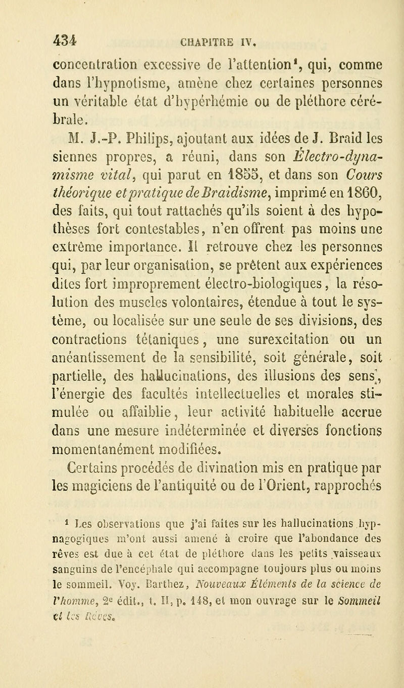 concentration excessive de l'attention*, qui, comme dans l'hypnotisme, amène chez certaines personnes un véritable état d'hypérhémie ou de pléthore céré- brale. M. J.-P. Philips, ajoutant aux idées de J. Braid les siennes propres, a réuni, dans son Electro-dyna- misme vital^ qui parut en 1855, et dans son Cours théorique et pratique de Braidisme^ imprimé en 1860, des faits, qui tout rattachés qu'ils soient à des hypo- thèses fort contestables, n'en offrent pas moins une extrême importance. Il retrouve chez les personnes qui, par leur organisation, se prêtent aux expériences dites fort improprement électro-biologiques, la réso- lution des muscles volontaires, étendue à tout le sys- tème, ou localisée sur une seule de ses divisions, des contractions tétaniques, une surexcitation ou un anéantissement de la sensibilité, soit générale, soit partielle, des haMuclnations, des illusions des sens', l'énergie des facultés intellectuelles et morales sti- mulée ou affaiblie, leur activité habituelle accrue dans une mesure indéterminée et diverses fonctions momentanément modifiées. Certains procédés de divination mJs en pratique par les magiciens de l'antiquité ou de l'Orient, rapprochés * Les observations que j'ai faîtes sur les hallucinations hvp- nagogiques m'ont aussi amené à croire que l'abondance des rêves est due à cet état de pléthore dans les petits vaisseaux sanguins de l'encéphale qui accompagne toujours plus ou moins le sommeil. Voy. Barthez, Nouveaux Éléments de la science, de Vhomme, 2^ édit., t. lî, p. 148, et mon ouvrage sur le Sommeil ci les ncvcs»