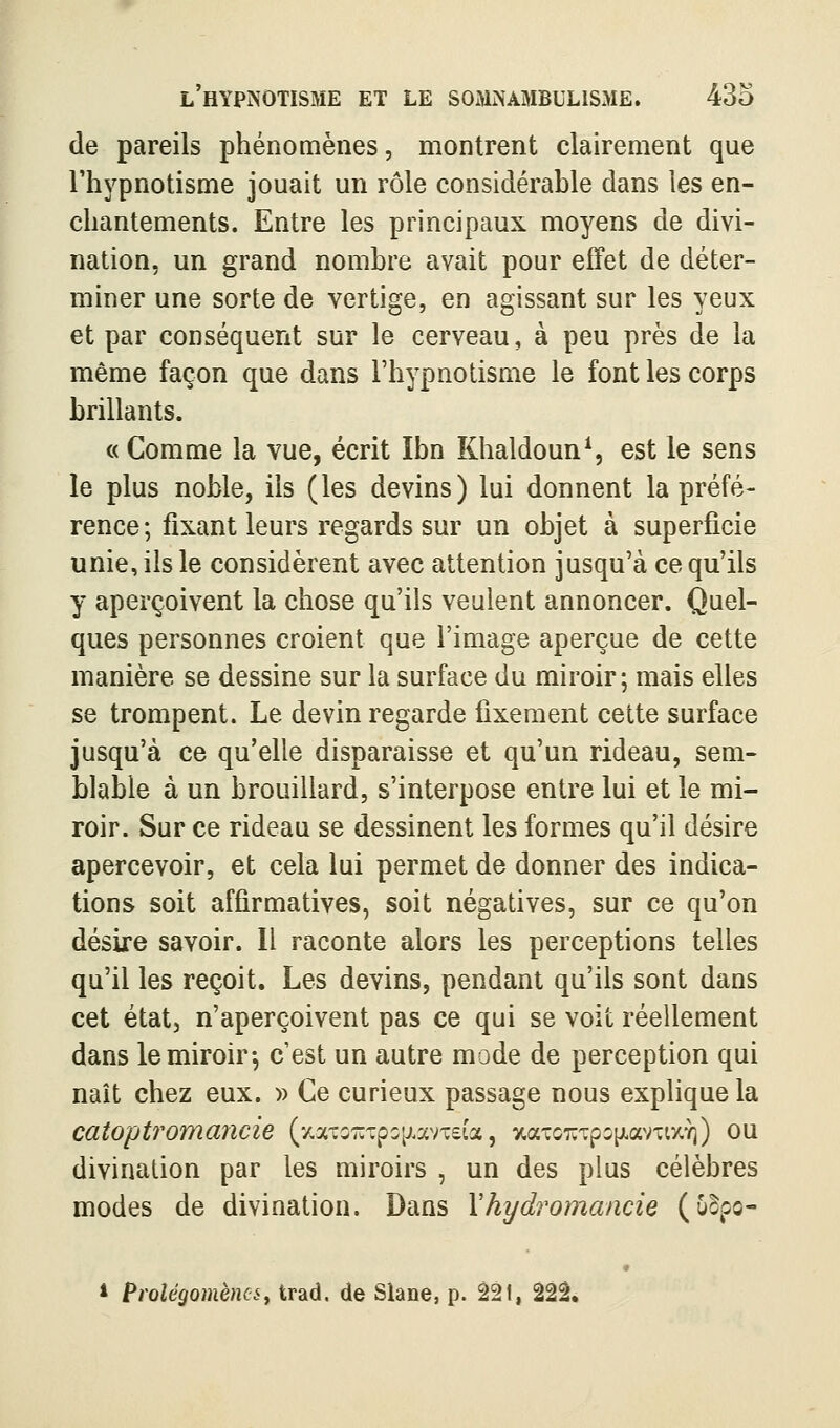 de pareils phénomènes, montrent clairement que l'hypnotisme jouait un rôle considérahle dans les en- chantements. Entre les principaux moyens de divi- nation, un grand nombre avait pour effet de déter- miner une sorte de vertige, en agissant sur les yeux et par conséquent sur le cerveau, à peu près de la même façon que dans l'hypnotisme le font les corps brillants. « Comme la vue, écrit Ibn Khaldoun^ est le sens le plus noble, ils (les devins) lui donnent la préfé- rence; fixant leurs regards sur un objet à superficie unie, ils le considèrent avec attention jusqu'à ce qu'ils y aperçoivent la chose qu'ils veulent annoncer. Quel- ques personnes croient que l'image aperçue de cette manière se dessine sur la surface du miroir ; mais elles se trompent. Le devin regarde fixement cette surface jusqu'à ce qu'elle disparaisse et qu'un rideau, sem- blable à un brouillard, s'interpose entre lui et le mi- roir. Sur ce rideau se dessinent les formes qu'il désire apercevoir, et cela lui permet de donner des indica- tions soit affirmatives, soit négatives, sur ce qu'on désire savoir. Il raconte alors les perceptions telles qu'il les reçoit. Les devins, pendant qu'ils sont dans cet état, n'aperçoivent pas ce qui se voit réellement dans le miroir-, c'est un autre mode de perception qui naît chez eux. » Ce curieux passage nous explique la catoptromaîicie (•^a-uoTUTpo^^.avxeia, %aTC7;Tp3[JLavTt7.Y)) ou divination par les miroirs , un des plus célèbres modes de divination. Dans Yhydromancie (uBpo- * Prolégomènes y trad. de Slane, p. 221, 22â,