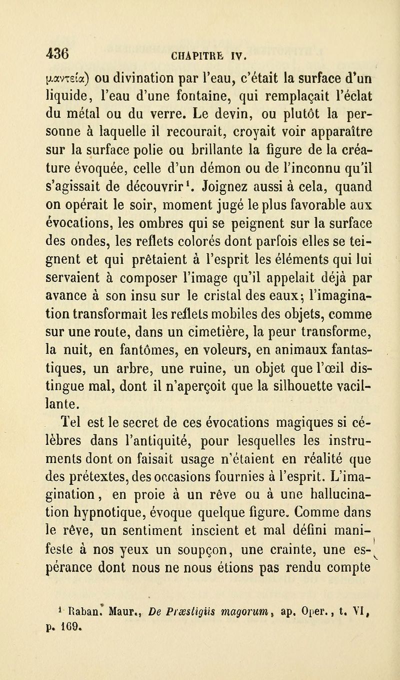 {jLavT£Îa) OU divination par l'eau, c'était la surface d'un liquide, l'eau d'une fontaine, qui remplaçait l'éclat du métal ou du verre. Le devin, ou plutôt la per- sonne à laquelle il recourait, croyait voir apparaître sur la surface polie ou brillante la figure de la créa- ture évoquée, celle d'un démon ou de l'inconnu qu'il s'agissait de découvrir*. Joignez aussi à cela, quand on opérait le soir, moment jugé le plus favorable aux évocations, les ombres qui se peignent sur la surface des ondes, les reflets colorés dont parfois elles se tei- gnent et qui prêtaient à l'esprit les éléments qui lui servaient à composer l'image qu'il appelait déjà par avance à son insu sur le cristal des eaux; l'imagina- tion transformait les reflets mobiles des objets, comme sur une route, dans un cimetière, la peur transforme, la nuit, en fantômes, en voleurs, en animaux fantas- tiques, un arbre, une ruine, un objet que l'œil dis- tingue mal, dont il n'aperçoit que la silhouette vacil- lante. Tel est le secret de ces évocations magiques si cé- lèbres dans l'antiquité, pour lesquelles les instru- ments dont on faisait usage n'étaient en réalité que des prétextes, des occasions fournies à l'esprit. L'ima- gination , en proie à un rêve ou à une hallucina- tion hypnotique, évoque quelque figure. Comme dans le rêve, un sentiment inscient et mal défini mani- feste à nos yeux un soupçon, une crainte, une es- pérance dont nous ne nous étions pas rendu compte * Raban. Maur., De Piœstigiis magorunit ap. Oper., t. VI, p. 169.