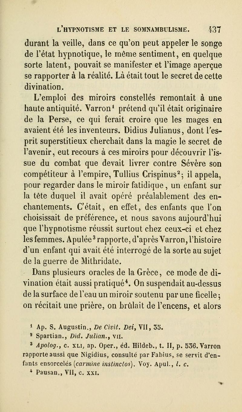 durant la veille, dans ce qu'on peut appeler le songe de l'état hypnotique, le même sentiment, en quelque sorte latent, pouvait se manifester et l'image aperçue se rapporter à la réalité. Là était tout le secret de cette divination. L'emploi des miroirs constellés remontait à une haute antiquité. Varron* prétend qu'il était originaire de la Perse, ce qui ferait croire que les mages en avaient été les inventeurs. Didius Julianus, dont Tes- prit superstitieux cherchait dans la magie le secret de l'avenir, eut recours à ces miroirs pour découvrir l'is- sue du comhat que devait livrer contre Sévère son compétiteur à l'empire, Tullius Crispinus^; il appela, pour regarder dans le miroir fatidique, un enfant sur la tête duquel il avait opéré préalablement des en- chantements. C'était, en effet, des enfants que Ton choisissait de préférence, et nous savons aujourd'hui que l'hypnotisme réussit surtout chez ceux-ci et chez les femmes. Apulée ^ rapporte, d'après Varron, l'histoire d'un enfant qui avait été interrogé de la sorte au sujet de la guerre de Mithridate. Dans plusieurs oracles de la Grèce, ce mode de di- vination était aussi pratiqué*. On suspendait au-dessus de la surface de l'eau un miroir soutenu par une ficelle 5 on récitait une prière, on brûlait de l'encens, et alors * Ap. s. Augustin., De Civit. Dei, VII, 3S. * Spartian., Did. Julian., vu. 3 Apolog., c. XLi, ap. Oper., éd. Hildeb., t. H, p. 536. Varron rapporte aussi que Nigidius, consulté par Fabius, se servit d'en- fants ensorcelés [carminé instinclos). Voy. Apul., /. c. * Pausan., VII, c. xxi. >■