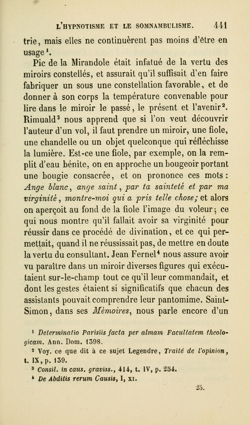 trie, mais elles ne continuèrent pas moins d'être en usage *. Pic de la Mirandole était infatué de la vertu des miroirs constellés, et assurait qu'il suffisait d'en faire fabriquer un sous une constellation favorable, et de donner à son corps la température convenable pour lire dans le miroir le passé, le présent et l'avenir^. Rimuald^ nous apprend que si l'on veut découvrir l'auteur d'un vol, il faut prendre un miroir, une fiole, une chandelle ou un objet quelconque qui réfléchisse la lumière. Est-ce une fiole, par exemple, on la rem- plit d'eau bénite, on en approche un bougeoir portant une bougie consacrée, et on prononce ces mots: Ange blanc ^ ange saint ^ par ia sainteté et par ma virginité, montre-moi qui a pris telle chose; et alors on aperçoit au fond de la fiole l'image du voleur-, ce qui nous montre qu'il fallait avoir sa virginité pour réussir dans ce procédé de divination, et ce qui per- mettait, quand il ne réussissait pas, de mettre en doute la vertu du consultant. Jean Fernel* nous assure avoir vu paraître dans un miroir diverses figures qui exécu- taient sur-le-champ tout ce qu'il leur commandait, et dont les gestes étaient si significatifs que chacun des assistants pouvait comprendre leur pantomime. Saint- Simon, dans ses Mémoires^ nous parle encore d'un * Beterminatio Parîsiis facta per almam Facultatem theoîo- gicam. Ann. Dom. 1398. 8 Voy. ce que dit à ce sujet Legendre, Traité de l'opinion, t. IX, p. 139. * Consil. in caus. graviss., 414, t. IV, p. 234. * De Abditis rerum CausiSf I, xi. 25.