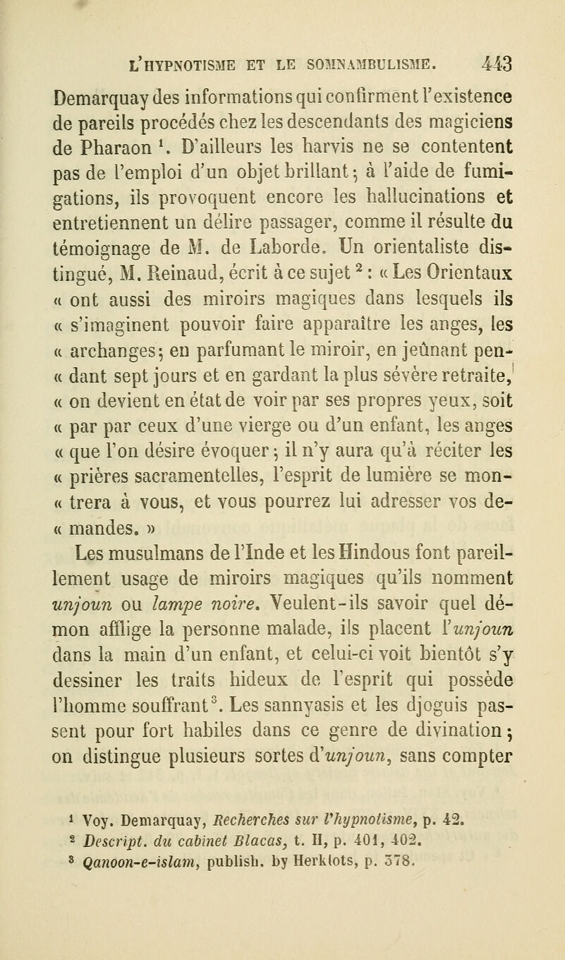Demarquay des informations qui confirment l'existence de pareils procédés chez les descendants des magiciens de Pharaon K D'ailleurs les harvis ne se contentent pas de l'emploi d'un ohjet brillant ^ à l'aide de fumi- gations, ils provoquent encore les hallucinations et entretiennent un délire passager, comme il résulte du témoignage de M. de Laborde. Un orientahste dis- tingué, M. Reinaud, écrit à ce sujet ^ : a Les Orientaux <t ont aussi des miroirs magiques dans lesquels ils « s'imaginent pouvoir faire apparaître les anges, les « archanges 5 en parfumant le miroir, en jeûnant pen- « dant sept jours et en gardant la plus sévère retraite,' « on devient en état de voir par ses propres yeux, soit (c par par ceux d'une vierge ou d'un enfant, les anges « que l'on désire évoquer ^ il n'y aura qu'à réciter les « prières sacramentelles, l'esprit de lumière se mon- « trera à vous, et vous pourrez lui adresser vos de- « mandes. » Les musulmans de l'Inde et les Hindous font pareil- lement usage de miroirs magiques qu'ils nomment unjoun ou lampe noire» Veulent-ils savoir quel dé- mon afflige la personne malade, ils placent ïunjoun dans la main d'un enfant, et celui-ci voit bientôt s'y dessiner les traits hideux de l'esprit qui possède l'homme souffrante Les sannyasis et les djoguis pas- sent pour fort habiles dans ce genre de divination ; on distingue plusieurs sortes à'unjoun, sans compter 1 Voy. Demarquay, Recherches sur rhypnoiisme, p. 42. 2 Descrïpt. du cabinet Blacas, t. II, p. 401, 402. 5 Qanoon-e-îslam, publisb. by Herklots, p. 578.