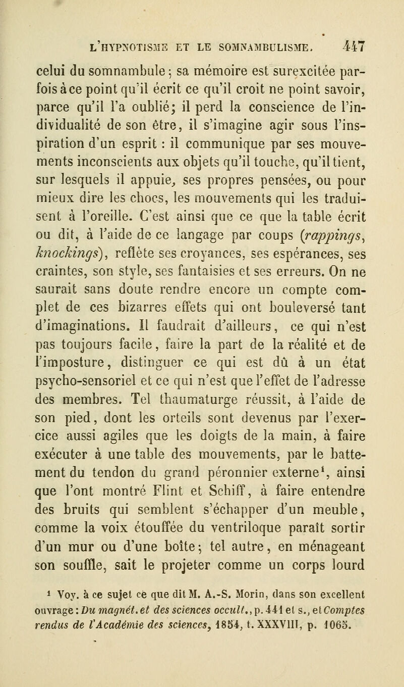 celui du somnambule 5 sa mémoire est surexcitée par- fois à ce point qu'il écrit ce qu'il croit ne point savoir, parce qu'il l'a oublié; il perd la conscience de l'in- dividualité de son être, il s'imagine agir sous l'ins- piration d'un esprit : il communique par ses mouve- ments inconscients aux objets qu'il touche, qu'il tient, sur lesquels il appuie^ ses propres pensées, ou pour mieux dire les chocs, les mouvements qui les tradui- sent à l'oreille. C'est ainsi que ce que la table écrit ou dit, à Faide de ce langage par coups {rappings^ knockings), reflète ses croyances, ses espérances, ses craintes, son style, ses fantaisies et ses erreurs. On ne saurait sans doute rendre encore un compte com- plet de ces bizarres effets qui ont bouleversé tant d'imaginations. Il faudrait d'ailleurs, ce qui n'est pas toujours facile, faire la part de la réalité et de l'imposture, distinguer ce qui est dû à un état psycho-sensoriel et ce qui n'est que l'effet de l'adresse des membres. Tel thaumaturge réussit, à l'aide de son pied, dont les orteils sont devenus par l'exer- cice aussi agiles que les doigts de la main, à faire exécuter à une table des mouvements, par le hatte- ment du tendon du grand péronnier externe*, ainsi que l'ont montré Flint et Schiff, à faire entendre des bruits qui semblent s'échapper d'un meuble, comme la voix étouffée du ventriloque paraît sortir d'un mur ou d'une boîte -, tel autre, en ménageant son souffle, sait le projeter comme un corps lourd 1 Voy. à ce sujet ce que dit M. A.-S. Morin, dans son excellent owyvd^^Q'. Du magnét.et des sciences occ?(^^,p.441et s., ç^iComptes rendus de VAcadémie des sciences, 1854, t. XXXVIII, p. IO60.