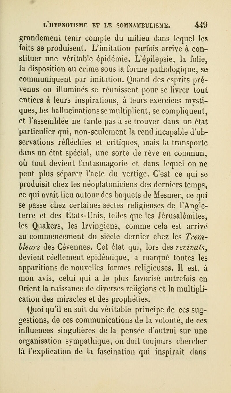 grandement tenir compte du milieu dans lequel les faits se produisent. L'imitation parfois arrive à con- stituer une véritable épidémie. L'épilepsie, la folie, la disposition au crime sous la forme pathologique, se communiquent par imitation. Quand des esprits pré- venus ou illuminés se réunissent pour se livrer tout entiers à leurs inspirations, à leurs exercices mysti- ques, les hallucinations se multiplient, se comphquent, et l'assemblée ne tarde pas à se trouver dans un état particuher qui, non-seulement la rend incapable d'ob- servations réfléchies et critiques^ mais la transporte dans un état spécial, une sorte de rêve en commun, oii tout devient fantasmagorie et dans lequel on ne peut plus séparer l'acte du vertige. C'est ce qui se produisit chez les néoplatoniciens des derniers temps, ce qui avait lieu autour des baquets de Mesmer, ce qui se passe chez certaines sectes religieuses de l'Angle- terre et des Etats-Unis, telles que les Jérusalémites, les Quakers, les Irvingiens, comme cela est arrivé au commencement du siècle dernier chez les Trem- bleurs des Cévennes. Cet état qui, lors des revivais^ devient réellement épidémique, a marqué toutes les apparitions de nouvelles formes religieuses. Il est, à mon avis, celui qui a le plus favorisé autrefois en Orient la naissance de diverses religions et la multipli- cation des miracles et des prophéties. Quoi qu'il en soit du véritable principe de ces sug- gestions, de ces communications de la volonté, de ces influences singulières de la pensée d'autrui sur une organisation sympathique, on doit toujours chercher là l'explication de la fascination qui inspirait dans