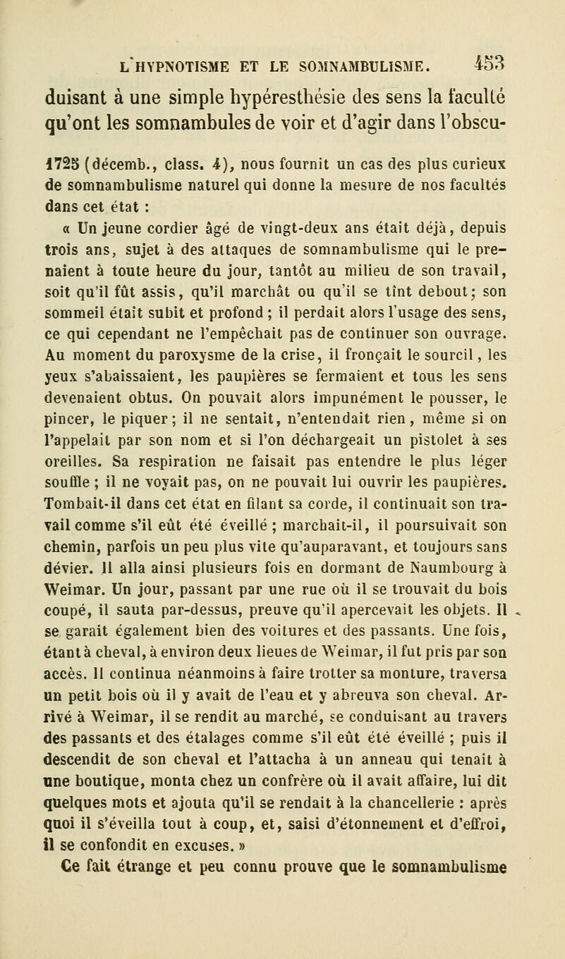 duisant à une simple hypéresthésie des sens la facullé qu'ont les somnambules de voir et d'agir dans l'obscu- 1725 (décemb., class. 4), nous fournit un cas des plus curieux de somnambulisme naturel qui donne la mesure de nos facultés dans cet état : « Un jeune cordier âgé de vingt-deux ans était déjà, depuis trois ans, sujet à des attaques de somnambulisme qui le pre- naient à toute heure du jour, tantôt au milieu de son travail, soit qu'il fût assis, qu'il marchât ou qu'il se tînt debout; son sommeil était subit et profond ; il perdait alors l'usage des sens, ce qui cependant ne l'empêchait pas de continuer son ouvrage. Au moment du paroxysme de la crise, il fronçait le sourcil, les yeux s'abaissaient, les paupières se fermaient et tous les sens devenaient obtus. On pouvait alors impunément le pousser, le pincer, le piquer; il ne sentait, n'entendait rien, même si on l'appelait par son nom et si l'on déchargeait un pistolet à ses oreilles. Sa respiration ne faisait pas entendre le plus léger souffle ; il ne voyait pas, on ne pouvait lui ouvrir les paupières. Tombait-il dans cet état en filant sa corde, il continuait son tra- vail comme s'il eût été éveillé ; marchait-il, il poursuivait son chemin, parfois un peu plus vite qu'auparavant, et toujours sans dévier, il alla ainsi plusieurs fois en dormant de Naumbourg à Weimar. Un jour, passant par une rue où il se trouvait du bois coupé, il sauta par-dessus, preuve qu'il apercevait les objets. Il se garait également bien des voitures et des passants. Une fois, étant à cheval, à environ deux lieues de Weimar, il fut pris par son accès. H continua néanmoins à faire trotter sa monture, traversa un petit bois où il y avait de l'eau et y abreuva son cheval. Ar- rivé à Weimar, il se rendit au marché, se conduisant au travers des passants et des étalages comme s'il eût été éveillé ; puis il descendit de son cheval et l'attacha à un anneau qui tenait à une boutique, monta chez un confrère où il avait affaire, lui dit quelques mots et ajouta qu'il se rendait à la chancellerie : après quoi il s'éveilla tout à coup, et, saisi d'étonnement et d'effroi, il se confondit en excuses. » Ce fait étrange et peu connu prouve que le somnambulisme