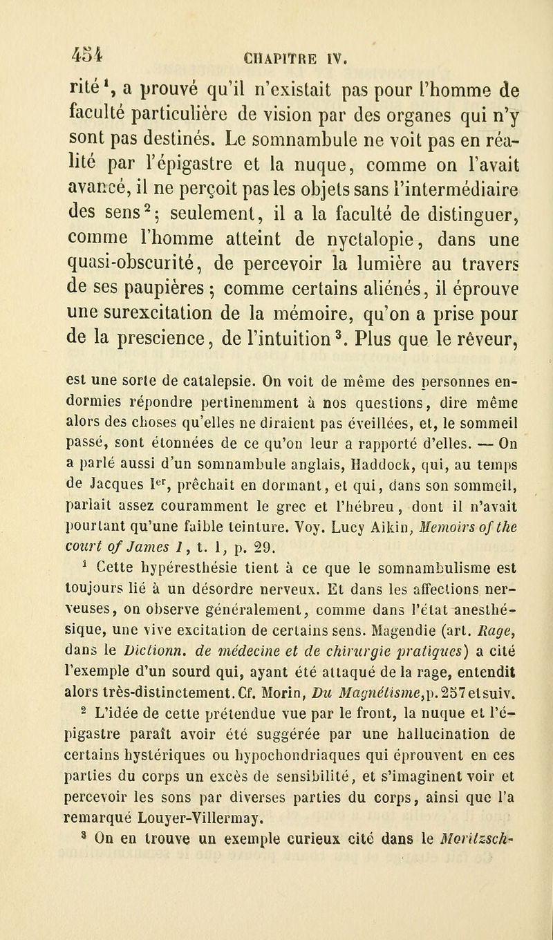 rite*, a prouvé qu'il n'existait pas pour Thomme de faculté particulière de vision par des organes qui n'y sont pas destinés. Le somnambule ne voit pas en réa- lité par l'épigastre et la nuque, comme on l'avait avancé, il ne perçoit pas les objets sans l'intermédiaire des sens^5 seulement, il a la faculté de distinguer, comme l'homme atteint de nyctalopie, dans une quasi-obscurité, de percevoir la lumière au travers de ses paupières ; comme certains aliénés, il éprouve une surexcitation de la mémoire, qu'on a prise pour de la prescience, de l'intuition^. Plus que le rêveur, est une sorte de catalepsie. On voit de même des personnes en- dormies répondre pertinemment à nos questions, dire même alors des choses qu'elles ne diraient pas éveillées, et, le sommeil passé, sont étonnées de ce qu'on leur a rapporté d'elles. — On a parlé aussi d'un somnambule anglais. Haddock, qui, au temps de Jacques 1^% prêchait en donnant, et qui, dans son sommeil, parlait assez couramment le grec et l'hébreu, dont il n'avait pourtant qu'une faible teinture. Voy. Lucy Aikin, Memoirs ofthe court of James i, t. 1, p. 29. ^ Cette hypéresthésie tient à ce que le somnambulisme est toujours lié à un désordre nerveux. Et dans les affections ner- veuses, on observe généralement, comme dans l'état anesthé- sique, une vive excitation de certains sens. Magendie (art. Rage, dans le Victionn. de médecine et de chirurgie pratiques) a cité l'exemple d'un sourd qui, ayant été attaqué de la rage, entendit alors très-distinctement. Cf. Morin, Du Ma^w^^«5we,p.257elsuiv. 2 L'idée de cette prétendue vue par le front, la nuque et l'é- pigastre paraît avoir été suggérée par une hallucination de certains hystériques ou hypochondriaques qui éprouvent en ces parties du corps un excès de sensibilité, et s'imaginent voir et percevoir les sons par diverses parties du corps, ainsi que l'a remarqué Louyer-Villermay. ^ On en trouve un exemple curieux cité dans le Moritzsch-