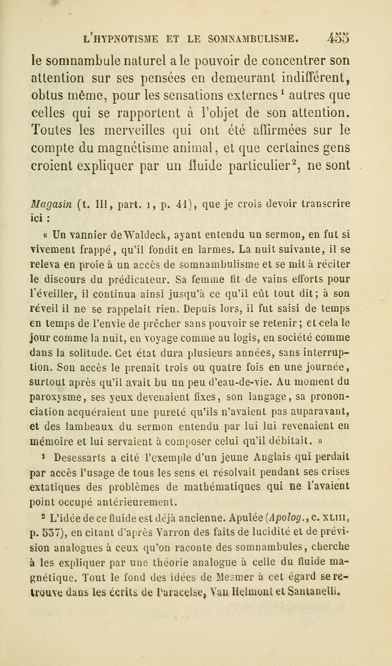 le somnambule naturel aie pouvoir de concentrer son attention sur ses pensées en demeurant indifférent, obtus même, pour les sensations externes ^ autres que celles qui se rapportent à l'objet de son attention. Toutes les merveilles qui ont été affirmées sur le com.pte du magnétisme animal, et que certaines gens croient expliquer par un fluide particulier^, ne sont magasin (t. III, part, i, p. 41), que je crois devoir transcrire ici : « Un vannier deWaldeck, ayant entendu un sermon, en fut si vivement frappé, qu'il fondit en larmes. La nuit suivante, il se releva en proie à un accès de somnambulisme et se mit à réciter le discours du prédicateur. Sa femme fit de vains efforts pour l'éveiller, il continua ainsi jusqu'à ce qu'il eût tout dit; à son réveil il ne se rappelait rien. Depuis lors, il fut saisi de temps en temps de l'envie de prêcher sans pouvoir se retenir ; et-cela le jour comme la nuit, en voyage comme au logis, en société comme dans la solitude. Cet état dura plusieurs années, sans interrup- tion. Son accès le prenait trois ou quatre fois en une journée, surtout après qu'il avait bu un peu d'eau-de-vie. Au moment du paroxysme, ses yeux devenaient fixes, son langage, sa pronon- ciation acquéraient une pureté qu'ils n'avaient pas auparavant, et des lambeaux du sermon entendu par lui lui revenaient en mémoire et lui servaient à composer celui qu'il débitait. » * Desessarts a cité l'exemple d'un jeune Anglais qui perdait par accès l'usage de tous les sens et résolvait pendant ses crises extatiques des problèmes de mathématiques qui ne l'avaient point occupé antérieurement. 2 L'idée de ce fluide est déjà ancienne» Apulée {Apolog.,c. xliii, p. 537), en citant d'après Yarron des faits de lucidité et de prévi- sion analogues à ceux qu'on raconte des somnambules, cherche à les expliquer par une théorie analogue à celle du fluide ma- gnétique. Tout le fond des idées de Mesmer à cet égard se re- trouve dans les écrits de Paracelse, Van Helmont et Sauianelii,