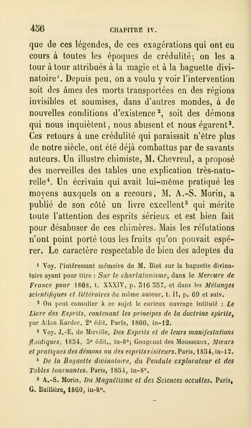 que de ces légendes, de ces exagérations qui ont eu cours à toutes les époques de crédulité-, on les a tour à tour attribués à la magie et à la baguette divi- natoire*. Depuis peu, on a voulu y voir l'intervention soit des âmes des morts transportées en des régions invisibles et soumises, dans d'autres mondes, à de nouvelles conditions d^existence ^, soit des démons qui nous inquiètent, nous abusent et nous égarent^. Ces retours à une crédulité qui paraissait n'être plus de notre siècle, ont été déjà combattus par de savants auteurs. Un illustre chimiste, M. Chevreul, a proposé des merveilles des tables une explication très-natu- relle^. Un écrivain qui avait lui-même pratiqué les moyens auxquels on a recours, M. A.-S. Morin, a publié de son côté un livre excellent^ qui mérite toute l'attention des esprits sérieux et est bien fait pour désabuser de ces chimères. Mais les réfutations n'ont point porté tous les fruits qu^'on pouvait espé- rer. Le caractère respectable de bien des adeptes du * Voy. l'intéressant mémoire de M. Biot sur la baguette divina- toire ayant pour titre : Sur le charlatanisme, dans le Mercure de France pour 18Ô8, t. XXXIV, p. 316 557, et dans les Mélanges scientifiques et littéraires du même auteur, t. II, p. 69 et suiv. 2 On peut consulter à ce sujet le curieux ouvrage intitulé : Le Livre des Esprits, contenant les principes de la doctrine spirite, par AUan Kardec, 2^ édit. Paris, 1860, in-l2. 3 Voy. J.-E. de Mirville, Des Esprits et de leurs manifestations fluidiques, 4854, 3^ édit., in-8°; Gougenot des Mousseanx, Mœurs et pratiques des démons ou des esprits visiteurs. Vâris, 185i,in-12. * De la Baguette divinatoire, du Pendule explorateur et des Tables tournantes. Paris, 1854, in-8°. fi A.-S. Morin, Du Magnétisme et des Sciences occultes^ Paris, G. BailUère, 1860, ia-8\