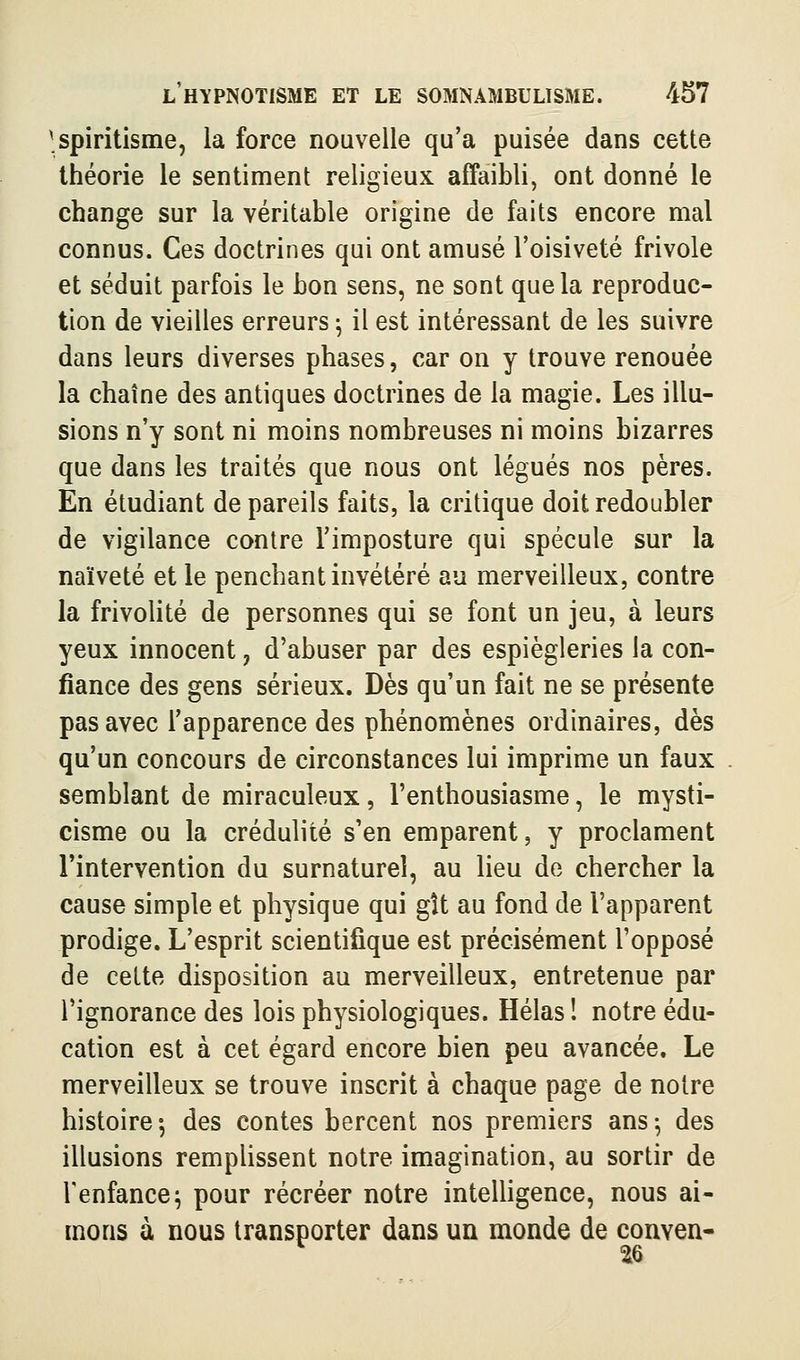 ■spiritisme, la force nouvelle qu'a puisée dans cette théorie le sentiment religieux affaibli, ont donné le change sur la véritable origine de faits encore mal connus. Ces doctrines qui ont amusé l'oisiveté frivole et séduit parfois le bon sens, ne sont que la reproduc- tion de vieilles erreurs ^ il est intéressant de les suivre dans leurs diverses phases, car on y trouve renouée la chaîne des antiques doctrines de la magie. Les illu- sions n'y sont ni moins nombreuses ni moins bizarres que dans les traités que nous ont légués nos pères. En étudiant de pareils faits, la critique doit redoubler de vigilance contre l'imposture qui spécule sur la naïveté et le penchant invétéré au merveilleux, contre la frivolité de personnes qui se font un jeu, à leurs yeux innocent, d'abuser par des espiègleries la con- fiance des gens sérieux. Dès qu'un fait ne se présente pas avec l'apparence des phénomènes ordinaires, dès qu'un concours de circonstances lui imprime un faux semblant de miraculeux, l'enthousiasme, le mysti- cisme ou la crédulité s'en emparent, y proclament l'intervention du surnaturel, au lieu de chercher la cause simple et physique qui gît au fond de l'apparent prodige. L'esprit scientifique est précisément l'opposé de cette disposition au merveilleux, entretenue par l'ignorance des lois physiologiques. Hélas ! notre édu- cation est à cet égard encore bien peu avancée. Le merveilleux se trouve inscrit à chaque page de notre histoire ^ des contes bercent nos premiers ans -, des illusions remplissent notre imagination, au sortir de l'enfance; pour récréer notre intelligence, nous ai- mons à nous transporter dans un monde de conven- ue