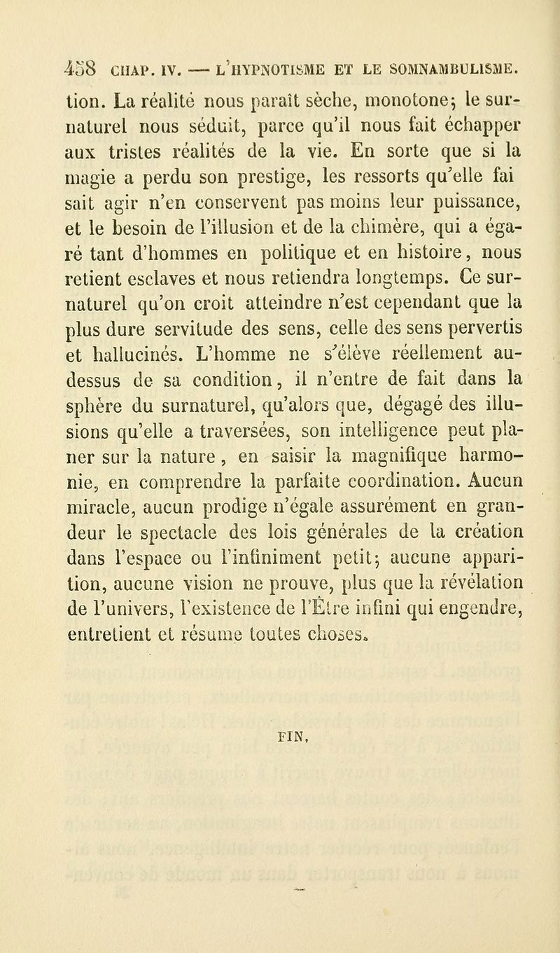 •4c)8 ciiAP. IV. — l'hypnotisme et le somnambulisme. lion. La réalité nous paraît sèche, monotone; le sur- naturel nous séduit, parce qu'il nous fait échapper aux tristes réalités de la vie. En sorte que si la magie a perdu son prestige, les ressorts qu'elle fai sait agir n'en conservent pas moins leur puissance, et le besoin de l'illusion et de la chimère, qui a éga- ré tant d'hommes en politique et en histoire, nous retient esclaves et nous retiendra longtemps. Ce sur- naturel qu'on croit atteindre n'est cependant que la plus dure servitude des sens, celle des sens pervertis et hallucinés. L'homme ne s^élève réellement au- dessus de sa condition, il n'entre de fait dans la sphère du surnaturel, qu'alors que, dégagé des illu- sions qu'elle a traversées, son intelligence peut pla- ner sur la nature, en saisir la magnifique harmo- nie, en comprendre la parfaite coordination. Aucun miracle, aucun prodige n'égale assurément en gran- deur le spectacle des lois générales de la création dans l'espace ou l'inliniment petit; aucune appari- tion, aucune vision ne prouve, plus que la révélation de l'univers, l'existence de TÊlre infini qui engendre, entretient et résume toutes choses. FIN,