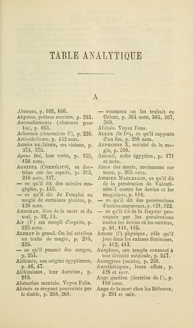 TABLE ANALYTIQUE Abraxas, p. 105, 106. Abysses, prêtres sorciers, p. 283. Accouchements (charmes pour les), p. '163. Acharaca (charonium d'), p. 236. Actinobolisme, p. 432 note. Agnès DE Jestts, ses visions, p. 374-, 375. Agnus Dei, leur vertu, p. 155, 156 note. Agrippa (Cobnélius), sa doc- trine sur les esprits, p. 215, 216 note, 337. — ce qu'il dit des miroirs ma- giques, p. 445. — ce qu'il dit de l'emi^loi en magie de certaines plantes, p. 428 note. Ahrimak, dieu de la mort et du mal, p. 32, 33. Air (T) est rempli d'esprits, p. 225 note. Albert le grand. On lui attribue un traité de magie, p. 2)5, 225. — ce qu'il pensait des songes, p. 254. Alchimie, son origine égyptienne, p. 46, 47. Alchimistes, leur doctrine, p. 215. Aliénation mentale. Voyez Folie. Aliénés se croyant poursuivis par le diable, p. 268,269. — comment on les traitait en Orient, p. 304 note, 305, 307, 309. Aliénés. Voyez Fous. Allen (le D^}, ce qu'il rapporte d'un fou, p. 268 note. Alphonse X, entiché de la ma- gie, p. 216. Aœenti, enfer égyptien, p. 171 et note. Ames des morts, reviennent sur terre, p. 265 note. AjMmien Marcellin, ce qu'il dit de la persécution de Valenti- nîen I contre les devins et les magiciens, p. 118. — ce qu'il dit des persécutions d'autres empereurs, p. 121,122. — ce qu'il dit de la frayeur pro- voquée par les persécutions contre les devins et les sorciers, p. 81, 111, 113. Amour (1') physique, rôle qu'il joue dans les extases féminines, p. 412, 413. Anaplous, son temple consacré à une divinité médicale, p. 247. Anargyres (saints), p. 251. Anesthésiques, leurs effets, p. 428 et suiv. Ange gardien (doctrine de 1), p. l'OO'note. Ange de la mort chez les Hébreux, p. 294 et suiv.