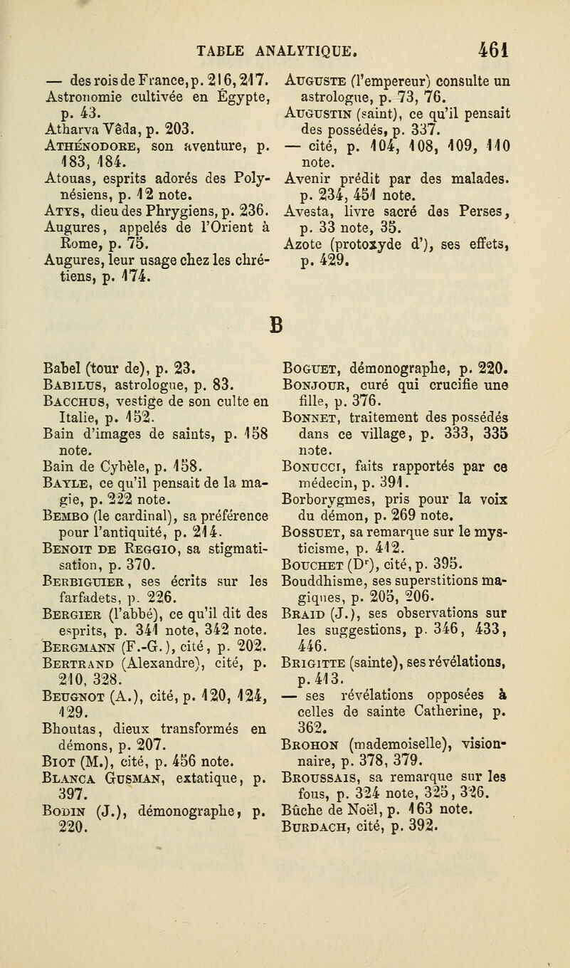 — des rois de France, p. 216,217. Astronomie cultivée en Egypte, p. 43. AtharvaVê(îa,p. 203. Athénodobe, son aventure, p. 183, 184. Atouas, esprits adorés des Poly- nésiens, p. 12 note. Atys, dieu des Phrygiens, p. 236. Augures, appelés de l'Orient à Rome, p. 75. Augures, leur usage chez les chré- tiens, p. 174. Auguste (l'empereur) consulte un astrologue, p. 73, 76. Augustin (saint), ce qu'il pensait des possédés, p. 337. — cité, p. 104, 108, 109, 110 note. Avenir prédit par des malades. p. 234, 451 note. Avesta, livre sacré des Perses, p. 33 note, 35. Azote (protoxyde d'), ses effets, p. 429. B Babel (tour de), p. 23. Babilus, astrologue, p. 83. Bacchds, vestige de son culte en Italie, p. 152. Bain d'images de saints, p. 158 note. Bain de Cybèle, p. 158. Batle, ce qu'il pensait de la ma- gie, p. 222 note. Bembo (le cardinal), sa préférence pour l'antiquité, p. 214. Benoit de Reggio, sa stigmati- sation, p. 370. Berbiguiek , ses écrits sur les farfadets, p. 226. Bergier (l'abbé), ce qu'il dit des esprits, p. 341 note, 342 note. Bergmann (F.-G.), cité, p. 202. Bertrand (Alexandre), cité, p. 210, 328. Beugnot (A.), cité, p. 420, 124, 129. Bhoutas, dieux transformés en démons, p. 207. BiOT (M.), cité, p. 456 note. Blanca GrUSMAN, extatique, p. 397. BoDiN (J.), démonographe, p. 220. Boguet, démonographe, p. 220. Bonjour, curé qui crucifie une fille, p. 376. Bonnet, traitement des possédés dans ce village, p. 333, 335 note. BoNuccr, faits rapportés par ce médecin, p. 391. Borborygmes, pris pour la voix du démon, p. 269 note. BossuET, sa remarque sur le mys- ticisme, p. 412. BoucHET (D'), cité, p. 395. Bouddhisme, ses superstitions ma- giques, p. 205, 206. Braid (J.), ses observations sur les suggestions, p. 346, 433, 446. Brigitte (sainte), ses révélations, p.413. — ses révélations opposées à celles de sainte Catherine, p. 362. Brohon (mademoiselle), vision- naire, p. 378, 379. Bboussais, sa remarque sur les fous, p. 324 note, 325, 326. Bûche de Noël, p. 163 note. BuRDACH, cité, p. 392.