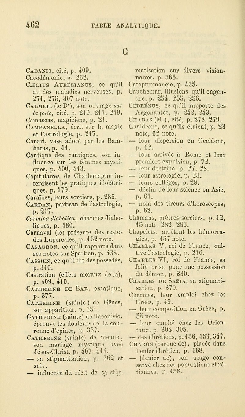 G Cabanis, cité, p. 409. Cacodémonie, p- 262. C^Lius AuRÉLiANUS, 06 qu'il dit des maladies nerveuses, p. 271, 275, 307 note. Calmeil (le D), son ouvrage sur la folie, cité, p. 2'10, 211, 219. Camascas, magiciens, p. 21. Campanella, écrit sur la magie et l'astrologie, p. 217. Canari, vase adoré par les Bam- baras, p. 11. Cantique des cantiques, son in- fluence sur les femmes mysti- ques, p. 400, 413. Capitulaires de Charlemagne in- . terdisent les pratiques idolâtri- ques, p. 179. Caraïbes, leurs sorciers, p. 286. Cardan, partisan de l'astrologie, p. 217. Carmina diabolica, charmes diabo- liques, p. 180. Carnaval (le) présente des restes des Lupercales, p. 162 note. Casaueon, ce qu'il rapporte dans ses notes sur Spavtien, p. 438. Cassien, ce qu'il dit des possédés, p.310. Castration (effets moraux de la), p. 409, 410. Catherine de Bar, extatique, p. 377. Catherine (sainte) de Gênes, son apparition, p. 351. Catherine (sainte) de Raconisio, éprouve les douleurs de la cou- ronne d'épines, p. 367. Catherine (sainte) de Sienne , sou mariage mystique avec Jésus-Christ, p. 407, 41 i.^ — sa stigmatisation, p. 362 et suiv. — influence du récit de sa stirr- matisation sur divers vision- naires, p. 365. Catoptromancie, p. 435. Cauchemar, illusions qu'il engen- dre,j5. 254, 255, 256. Cédrénus, ce qu'il rapporte des Argonautes, p. 242, 243. Chabas (M.), cité, p. 278, 279. Chaldéens, ce qu'ils étaient, p. 23 note, 62 note. — leur dispersion en Occident, p. 62. — leur arrivée à Rome et leur première expulsion, p. 72. — leur doctrine, p. 27, 28. — leur asti'ologie, p. 23. — leurs collèges, p. 28. — déclin de leur science en Asie, p. 61. — nom des tireurs d'horoscopes, p. 62. Chamans, prêtres-sorciers, p. 12, 15 note, 282, 283. Chapelets, arrêtent les hémorra- gies, p. 157 note. Charles V, roi de France, cul- tive l'astrologie, p. 216. Charles VI, roi de France, sa folie prise pour une possession du démon, p. 330. Charles de Sazia, sa stigmati- sation, p. 370. Charmes, leur emploi chez les Grecs, p. 49. — leur composition en Grèce, p. 55 note. — leur emploi chez les Orien- taux, p. 304,305.^ — des chrétiens, p. 156, 157,347. Charon (barque de), placée dans l'enfer chrétien, p. 168. — (denier de), son usage con- servé chez des populations chré- tiennes. D. 15â.