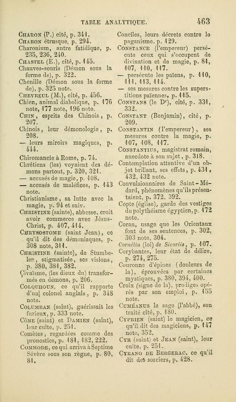 Chaeon (P.) cité, p. 341. Charon étrusque, p. 294. Charonium, antre fatidique, p. 235, 236, 240. Chastel (E.), cité, p. 445. Chauves-souris (Démon sous la forme de), p. 322. Chenille (Démon sous la forme de), p. 325 note. Chevreul (M.), cité, p. 456. Chien, animal diabolique, p. 176 note, 177 note, 196 note. Chin , esprits des Chinois , p. 207. Chinois, leur démonologie, p. 208. — leurs miroirs magiques, p. 444. Chiromancie à Rome, p. 74. Chrétiens (les) voyaient des dé- mons partout, p. 320, 321. — accusés de magie, p. 108. — accusés de maléfices, p. 143 note. Christianisme, sa lutte avec la magie, p. 94 et suiv. Christine (sainte), abbesse, croit avoir commerce avec Jésus- Christ, p. 407,414. Chrtsostome (saint Jean), ce qu'il dit des démoniaques, p. 308 note, 311. Christine (sainte), de Stumbe» 1er., stigmatisée, ses visions, p, 380,381,382. Çivaïsme, (les dieux du) transfor- més en démons, p. 206. CoLQUHOUN, ce qu'il rapporte d'un] colonel anglais, p. 348 note. CoLUMBAN (saint), guérissait les furieux, p. 333 note. CôME (saint) et Damien (saint), leur culte, p. 251. Comètes, regardées comme des pronostics, p. 181, 182, 222. Commode, ce qui arriva àSeptime Sévère sous son règne, p. 80, Conciles, leurs décrets contre le paganisme, p. 129. Constance (l'empereur) persé- cute ceux qui s'occupent de divination et de magie, p. 81, 107, 110, 117. — persécute les païens, p. 110, 111, 113, 114. — ses mesures contre les supers- titions païennes, p. 115. Constans (le D), cité, p. 331, 332. Constant (Benjamin), cité, p. 209. Constantin (l'empereur) , ses mesures contre la magie, p. 107, 108, 117. CoNSTANTius, magistrat romain, anecdote à son sujet, p. 318, Contemplation attentive d'un ob- jet brillant, ses effets, p. 431 , 432, 432 note. Convulsionnaires de Saint - Mé- dard, phénomènes qu'ils présen- taient, p. 372, 392. Copte (église)^ garde des vestiges du polythéisme égyptien, p. 172 note. Coran, usage que les Orientaux font de ses sentences, p. 302, 303 note, 304. Cornélia (loi) de Sicariis, p. 107. Gorybantes, leur état de délire, p. 274, 275. Couronne d'épines (douleurs de la), éprouvées par certaines mystiques, p. 380, 394, 400. Croix (signe de la), prodiges opé- rés par son emploi, p. 155 note. Cdméanus le sage (l'abbé), son traité cité, p. 180. Ctprien (saint) le magicien, ce qu'il dit des magiciens, p. 147 note, 352. Ctr (saint) et Jean (saint), leur culte, p. 251. Cyrano de Bergerac, ce qu'il dit deï sorciers, p. 428.