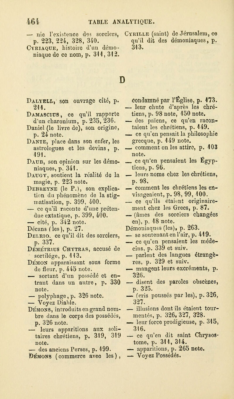 —■ nie l'existence de? sorciers, p. 223, 224, 328, 340. Cyriaque, histoire d'un démo- niaque de ce nom, p. 311, 312. Cyrille (saint) de Jérusalem, ce qu'il dit des démoniaques, p. 313. D Dalyell, son ouvrage cité, p. 211. Damascius, ce qu'il rapporte d'un cliaronium, p. 235, 236. Daniel (le livre de), son origine, p. 24 note. Dante, place dans son enfer, les astrologues et les devins, p. 191. Daub, son opinion sur les démo- niaques, p. 341. Daugy, soutient la réalité de la magie, p. 223 note. Debreyne (le P.), son explica- tion du phénomène de la stig- matisation, p. 399, 400. — ce qu'il raconte d'une préten- due extatique, p. 399, 400. — cité, p. 342 note. Décans (les), p. 27. Delrio. ce qu'il dit des sorciers, p. 337. DÉMÉTRius Chytras, accusé de sortilège, p. 113. DÉMON apparaissant sous forme de fleur, p. 445 note. —■ sortant d'un possédé et en- trant dans un autre, p. 330 note. — polyphage, p. 326 note. — Voyez Diable. DÉMONS, introduits en grand nom- bre dans le corps des possédés, p. 326 note. — leurs apparitions aux soli- taires chrétiens, p. 319, 319 note. — des anciens Perses, p. 199. DÉMONS ( commerce avec les ), condamné par l'Église, p. 173. — leur chute d'après les chré- tiens, p. 98 note, 150 note. — des païens, ce qu'en racon- taient les chrétiens, p. 149. — ce qu'en pensait la philosophie grecque, p. 149 note, — comment on les attire, p. 103 note. ce qu'en pensaient les Égyp- tiens, p. 96. — leurs noms chez les chrétiens, p. 98. — comment les chrétiens les en- visageaient, p. 98, 99, 100. — ce qu'ils étaient originaire- ment chez les Grecs, p. 87. — (âmes des sorciers changées en), p. 18 note. Démoniaques (les), p. 263. — se soutenant en l'air, p. 419. — ce qu'en pensaient les méde- cins, p. 339 et suiv. — parlent des langues étrangè- res, p. 329 et suiv. — mangent leurs excréments, p. 326. — disent des paroles obscènes, p. 325. — (cris poussés par les), p. 326, 327. — ilhisîons dont ils étaient tour- mentés, p. 326, 327, 328. _ — leur force prodigieuse, p. 315, 316. — ce qu'en dit saint Chrysos- tome, p. 311, 314. — apparitions, p. 265 note. — Voyez Possédés.