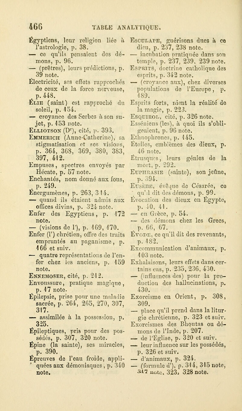 Égyptiens, leur religion liée à l'astrologie, p. 38. — ce qu'ils pensaient des dé- mons, p. 96. — (prêtres), leurs prédictions, p. 39 note. Électricité, ses effets rapprochés de ceux de la force nerveuse, p. 448. Élie (saint) est rapproché du soleil, p. 154. — croyance des Serbes à son su- jet, p. 153 note. Elliotson (D''), cité, ]). 393. Emmerich (Anne-Catherine), sa stigmatisation et ses visions, p. 364, 368, 369, 380, 383, 397, 412. Empuses, spectres envoyés par Hécate, p. 57 note. Enchantés, nom donné aux fous, , p. 249. Énergumènes, p. 263, 314. — quand ils étaient admis aux offices divins, p. 324 note. Enfer des Egyptiens, p. 172 note. — (visions de 1'), p. 169, 170. Enfer (1') chrétien, offre des traits empruntés au paganisme, p. 166 et suiv. — quatre représentations de l'en- fer chez les anciens, p. 159 note. Ennemoser, cité, p. 212. Envoussure, pratique magique, p. 17 note. Épilepsie, prise pour une maladie sacrée, p. 264, 265, 270, 307, 317. — assimilée à la possession, p. 325. Épileptiques, pris pour des pos- sédés, p. 307, 320 note. Épine (la sainte), ses miracles, p. 390. Épreuves de l'eau froide, appli- quées aux démoniaques, p. 340 note. EscuLAPE, guérisons dues à ce dieu, p. 237, 238 note. — incubation nratiquée dans son temple, p. 237, 239, 239 note. Esprits, doctrine catholique des esprits, p. 342 note. — (croyance aux), chez diverses populations de l'Europe, p. 189. Esprits forts, nient la réalité de la magie, p. 223. EsQuiROL, cité, p. 326 note. Esséniens (les), à quoi ils s'obli- geaient, p. 96 note. Ethnophrones, p. 145. Étoiles, emblèmes des dieux, p. 46 note. Étrusques, leurs génies de la mort, p. 292. EupHRASiE (sainte), son jeûne, p. 394. EusÈBE, évêquo de Césarée, ce \ qu'il dit des démons, p. 99. Evocation des dieux en Egypte, p. 40, 41. — en Grèce, p. 54. — des démons chez les Grecs, p. 66, 67. ÉvoDE, ce qu'il dit des revenants, p. 182. Excommunication d'animaux, p. 103 note. Exhalaisons, leurs effets dans cer- tains cas, p. 235, 236, 430. — (influences des) pour la pro- duction des hallucinations, p. 430. Exorcisme en Orient, p. 308, 309. — place qu'il prend dans la litur- gie chrétienne, p. 323 et suiv. Exorcismes des Bhoutas ou dé- mons de l'Inde, p. 207. — de l'Église, p. 320 et suiv. — leur influence sur les possédés, p. 326 et suiv. — d'animaux, p. 324. — (formule d'), p. 314, 315 note, aA7 liûte, 323. 328 note.