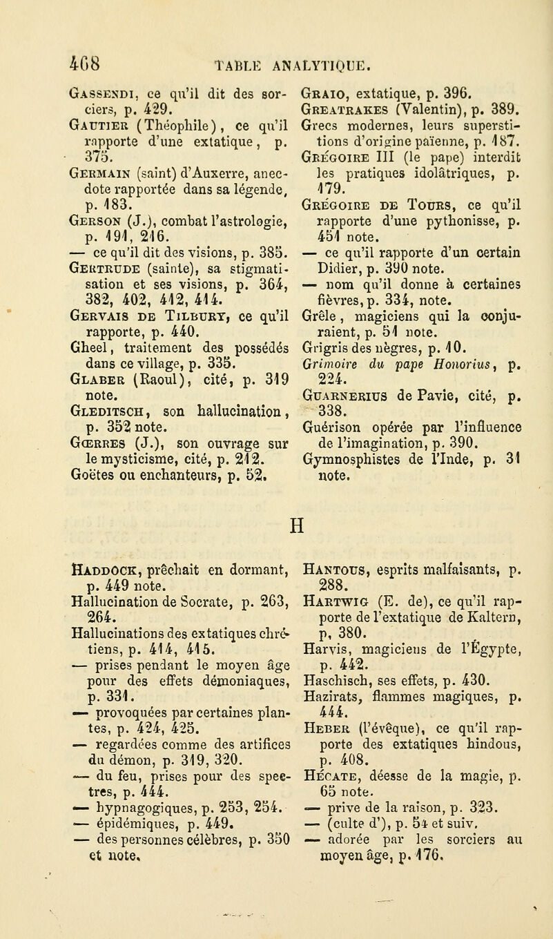 408 Gassendi, ce qu'il dit des sor- ciers, p. 429. Gautier (Théophile), ce qu'il rnpporte d'une extatique, p. 375. Germain (saint) d'Auxevre, anec- dote rapportée dans sa légende, p. 483. Gerson (J.), combat l'astrologie, p. 494, 246. — ce qu'il dit des visions, p. 385. Geutrude (sainte), sa stigmati- sation et ses visions, p. 364, 382, 402, 442, 444. Gervais de Tilbury, ce qu'il rapporte, p. 440. Gheel, traitement des possédés dans ce village, p. 335. Glaber (Raoul), cité, p. 319 note. Gleditsch , son hallucination, p. 3521 note. Gœrres (J.), son ouvrage sur le mysticisme, cité, p. 242. Goëtes ou enchanteurs, p. 52. Graio, extatique, p. 396. Greatrakes (Valentin), p. 389. Grecs modernes, leurs supersti- tions d'origine païenne, p. 487. Grégoire III (le pape) interdit les pratiques idolâtriques, p. 479. Grégoire de Tours, ce qu'il rapporte d'une pythonisse, p. 454 note. — ce qu'il rapporte d'un certain Didier, p. 390 note. — nom qu'il donne à certaines fièvres, p. 334, note. Grêle, magiciens qui la conju- raient, p. 54 note. Grigris des nègres, p. 40. Grimoire du pape Honorius^ p. 224. Guarnerius de Pavie, cité, p. 338. Guérison opérée par l'influence de l'imagination, p. 390. Gymnosphistes de l'Inde, p. 31 note. H Haddock, prêchait en dormant, p. 449 note. Hallucination de Socrate, p. 263, 264. Hallucinations des extatiques chré- tiens, p. 414, 445. — prises pendant le moyen âge pour des effets démoniaques, p. 331. — provoquées par certaines plan- tes, p. 424, 425. — regardées comme des artifices du démon, p. 319, 320. — du feu, prises pour des spec- tres, p. 444. — hypnagogiques, p. 253, 254. — épidémiques, p. 449« — des personnes célèbres, p. 350 et note. Hantous, esprits malfaisants, p. 288. Hartwig (E. de), ce qu'il rap- porte de l'extatique de Kaltern, p, 380. Harvis, magiciens de l'Egypte, p. 442. Haschisch, ses effets, p. 430. Hazirats, flammes magiques, p, 444. Heber (l'évêque), ce qu'il rap- porte des extatiques hindous, p. 408. Hécate, déesse de la magie, p. 65 note. — prive de la raison, p. 323. — (culte d'), p. 54 et suiv. — adorée par les sorciers au moyen âge, p. 476.