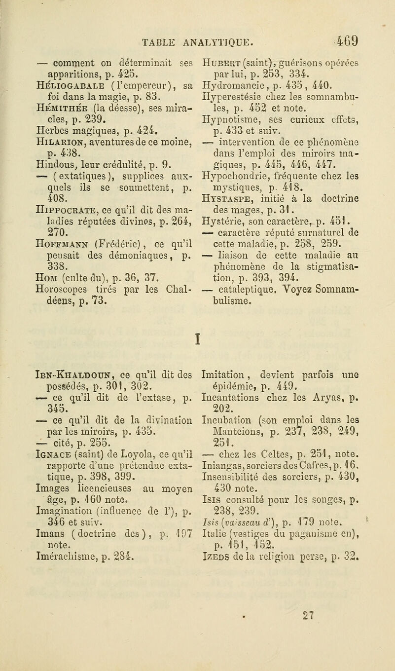 — comment on déterminait ses apparitions, p. 425. Héliogàeale (l'empereur), sa foi dans la magie, p. 83, HÉMiTHÉE (la déesse), ses mira- cles, p. 239. Herbes magiques, p. 424. HiLARioN, aventures de ce moine, p. 438. Hindous,, leur crédulité, p. 9. — (extatiques), supplices aux- quels ils se soumettent, p. 408. HiPPOCRATE, ce qu'il dit des ma- ladies réputées divines, p. 264, 270. Hoffmann (Frédéric), ce qu'il pensait des démoniaques, p. 338. Hom (culte du), p. 36, 37. Horoscopes tirés par les Chal- déens, p. 73. Hubert (saint), guérisons opérées par lui, p. 253, 334. Hydromancie, p. 435, 440. Hyperestésie cliez les somnambu- les, p. 452 et note. Hypnotisme, ses curieux effets, p. 433 et suiv. — intervention de ce phénomène dans l'emploi des miroirs ma- giques, p. 445, 446, 447. Hypochondrie, fréquente chez les mystiques, p. 418. Htstaspe, initié à la doctrine des mages, p. 31. Hystérie, son caractère, p. 451. — caractère réputé sTirnaturel de cette maladie, p. 258, 259. — liaison de cette maladie au phénomène de la stigmatisa- tion, p. 393, 394. — cataleptique. Voyez Somnam- bulisme. Ibn-Khaldoun, ce qu'il dit des possédés, p. 301, 302. — ce qu'il dit de l'extase, p. 345. — ce qu'il dit de la divination par les miroirs, p. 435. — cité, p. 255. Ignace (saint) de Loyola, ce qu'il rapporte d'une prétendue exta- tique, p. 398, 399. Images licencieuses au moyen âge, p. 160 note. Imagination (influence de 1'), p. 346 et suiv. Imans (doctrine des), p. 197 note. Imérachîsme, p. 284. Imitation, devient parfois une épidémie, p. 449. Incantations chez les Aryas, p. 202. Incubation (son emploi dans les Manteions, p. 237, 238, 249, 251. — chez les Celtes, p, 251, note. Iniangas, sorciers des Carres,p. 16. Insensibilité des sorciers, p. 430, 430 note. Isis consulté pour les songes, p. 238, 239. Isis [vaisseau cP), p. 179 note. Italie (vestiges du paganisme en), p. 151, 152. Izeds de la religion perse, p. 32. 27