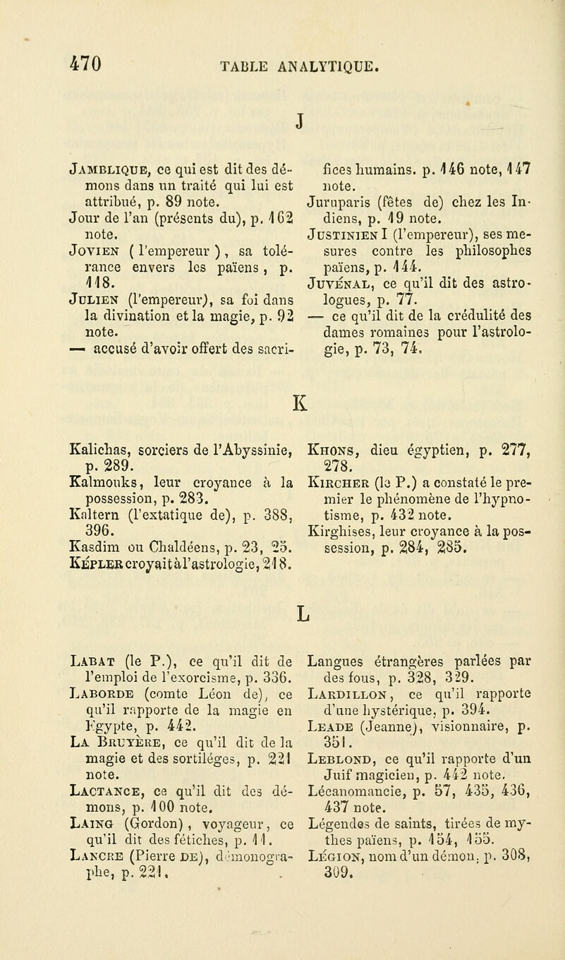 J Jambliqub, ce qui est dit des dé- mons dans un traité qui lui est attribué, p. 89 note. Jour de l'an (présents du), p, 462 note. JoviEN ( l'empereur ), sa tolé- rance envers les païens, p. 118. Julien (l'empereur), sa foi dans la divination et la magie, p. 92 note. — accusé d'avoir offert des sacri- fices humains, p. 146 note, 4 47 note. Juruparis (fêtes de) chez les In- diens, p. 49 note. JustinienI (l'empereur), ses me- sure? contre les philosophes païens, p. 444. JuvÉNAL, ce qu'il dit des astro- logues, p. 77. — ce qu'il dit de la crédulité des dames romaines pour l'astrolo- gie, p. 73, 74. K Kalichas, sorciers de l'Abyssinie, p. 289. Kalmouks, leur croyance à la possession, p. 283. Kaltern (l'extatique de), p. 388, 396. Kasdim ou Chaldéens, p. 23, 25. Kepler croyait à l'astrologie, 218. Khons, dieu égyptien, p. 277, 278. KiRCHER (lo P.) a constaté le pre- mier le phénomène de l'hypno- tisme, p. 432 note. Kirghises, leur croyance à la pos- session, p. 284, 285. Labat (le p.), ce qu'il dit de l'emploi de l'exorcisme, p. 336. Laborde (comte Léon de)^ ce qu'il rapporte de la magie en Kgypte, p. 442. La Bruyère, ce qu'il dit de la magie et des sortilèges, p. 221 note. Lactance, ce qu'il dit des dé- mons, p. 4 00 note. Laing (Gordon) , voyageur, ce qu'il dit des fétiches, p. 11. Lancre (Pierre de), d.'raonogra- phe, p.221. Langues étrangères parlées par des fous, p. 328, 329. Lardillon, ce qu'il rapporte d'une hystérique, p. 394. Leade (Jeanne), visionnaire, p. 351. Leblond, ce qu'il rapporte d'un Juif magicien, p. 442 note, Lécanomancie, p. 57, 435, 436, 437 note. Légendes de saints, tirées de my- thes païens, p. 454, 455. LÉGION, nom d'un démon, p. 308, 309.