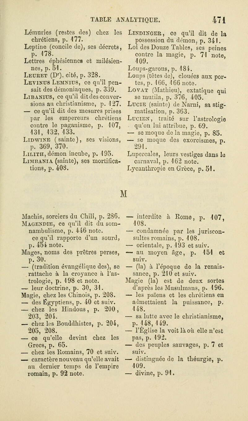 Lémuries (restes des) chez les chrétiens, p. Ml. Leptine (concile de), ses décrets, p. 178. Lettres éphésiennes et milésien- nes, p. 51. Leuret (D''), cité, p. 328. Levinus Lemnius, ce qu'il pen- sait des démoniaques, p. 339. LiBANius, ce qu'il dit des conver- sions au christianisme, p. 127. — ce qu'il dit des mesures prises par les empereurs chrétiens contre le paganisme, p. 107, 131, 132, 133. LiDWiNE (sainte), ses visions, p. 369, 370. LiLiTH, démon incuhe, p. 195. LiMBANiA (sainte), ses mortifica- tions, p. 408. LiNDiNGER, ce qu'il dit de la possession du démoUj p. 341. Loi des Douze Tables, ses peines contre la magie, p. 71 note, 109. Loups-garous, p. 184. Loups (têtes de), clouées aux por- tes, p. 166, 166 note. LovAT (Mathieu), extatique qui se mutila, p. 376, 405. Lucie (sainte) de Narni, sa stig- matisation, p.363. Lucien, traité sur l'astrologie qu'on lui attribue, p. 69. — se moque de la magie, p. 85. — se moque des exorcismes, p. 29 !. Lupercaîes, leurs vestiges dans le carnaval, p. 162 note. Lycanthropie en Grèce, p. 51. M Machis, sorciers du Chili, p. 286. Magendie, ce qu'il dit du som- nambulisme, p. 446 note. ce qu'il rapporte d'un sourd, p. 454 note. Mages, noms des prêtres perses, p. 30. — (tradition évangélique des), se rattache à la croyance à l'as- trologie, p. 198 et note. — leur doctrine, p. 30, 31. Magie, chez les Chinois, p. 208. — des Egyptiens, p. 40 et suiv. — chez les Hindous, p. 200, 203, 204. — chez les Bouddhistes, p. 204, 205, 208. — ce qu'elle devint chez les Grecs, p. 65. — chez les Romains, 70 et suiv. — caractère nouveau qu'elle avait au dernier temps de l'empire romain, p. 92 note. — interdite à Rome, p. 107. 108. — condamnée par les juriscon- sultes romains, p. 108. — orientale, p. 193 et suiv. — au moyen âge, p. 151 et suiv. — (la) à l'époque de la renais- sance, p. 210 et suiv. Magie (la) est de deux sortes d'après les Musulmans, p. 196. — les païens et les chrétiens en admettaient la puissance, p. 148. — su lutte avec le christianisme, p. 148, 149. — l'Église la voit là où elle n'est pas, p. 192. — des peuples sauvages, p. 7 et suiv. — distinguée de la théurgie, p. 109. — divine, p. 91.
