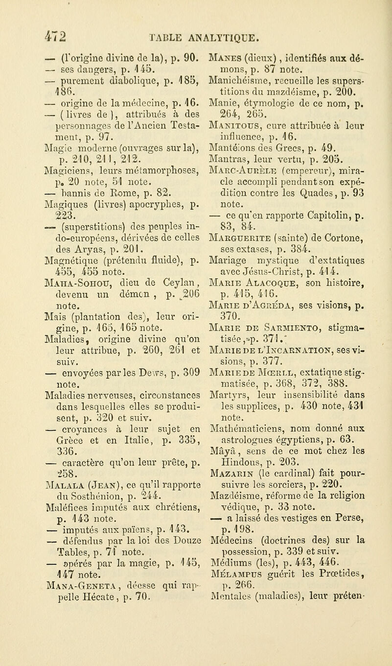 — (rorigine divine de la), p. 90. — ses dangers, p. 145. — purement diabolique, p. 185, 186. — oi'igine de la médecine, p. 16. — ( livres de ), attribués à des personnages de l'Ancien Testa- ment, p. 97. Magie moderne (ouvrages sur la), V. 210,211, 212. Magiciens, leurs métamorplioses, p, 20 note, 51 note. — bannis de Kome, p. 82. Magiques (livres) apocryphes, p. 223. ~- (superstitions) des peuples in- do-européens, dérivées de celles des Avyas, p. 201. Magnétique (prétendu fluide), p. 455, 455 note. Maha-Sohotj, dieu de Ceylan, devenu un démon , p. ^206 note. Mais (plantation des), leur ori- gine, p. 165, 165 note. Maladies, origine divine qu'on leur attribue, p. 260, 261 et suiv. — envoyées parles De\7s, p. 309 note. Maladies nerveuses, circonstances dans lesquelles elles se produi- sent, p. 320 et suiv. — croyances à leur sujet en Grèce et en Italie, p. 335, 336. — caractère qu'on leur prête, p. 258. Malala (Jean), ce qu'il rapporte du Sosthénion, p. 244. Maléfices imputés aux chrétiens, p. 143 note, — impiités aux païens, p. 143. — défendus par la loi des Douze Tables, p. 7f note. — opérés par la magie, p. 145, 147 note. Mana-Geneta , déesse qui rap- pelle Hécate, p. 70. Mânes (dieux), identifiés aux dé- mons, p. 87 note. Manichéisme, recueille les supers- titions du mazdéisme, p. 200. Manie, étymologie de ce nom, p. 264, 265. Manitous, cure attribuée à leur influence, p. 16. Mantéions des Grecs, p. 49. Mautras, leur vertu, p. 205. Marc-Aurele (empereur), mira- cle accompli pendant son expé- dition contre les Quades, p. 93 note. — ce qu'en rapporte Capitolin, p. 83, 84. Marguerite (sainte) de Cortone, ses extases, p. 384. Mariage mystique d'extatiques avec Jésus-Christ, p. 414. Marie Alacoque, son histoire, p. 415, 416. Marie d'Agreda, ses visions, p. 370. Marie de Sarmiento, stigma- tisée ,sp. 371V Marie de lIncarnation, ses vi- sions, p. 377. Marie DE Mcerll, extatique stig- matisée, p. 368, 372, 388. Martyrs, leur insensibilité dans les supplices, p. 430 note, 431 note. Mathématiciens, nom donné aux astrologues égyptiens, p. 63. Maya, sens de ce mot chez les Hindous, p. 203. Mazarin (le cardinal) fait pour- suivre les sorciers, p. 220. Mazdéisme, réforme de la religion védique, p. 33 note. — a laissé des vestiges en Perse, p. 198. Médecins (doctrines des) sur la possession, p. 339 et suiv. Médiums (les), p. 443, 446. MÉLAMPus guérit les Prœtides, p. 266. Mentales (maladies), leur préten-