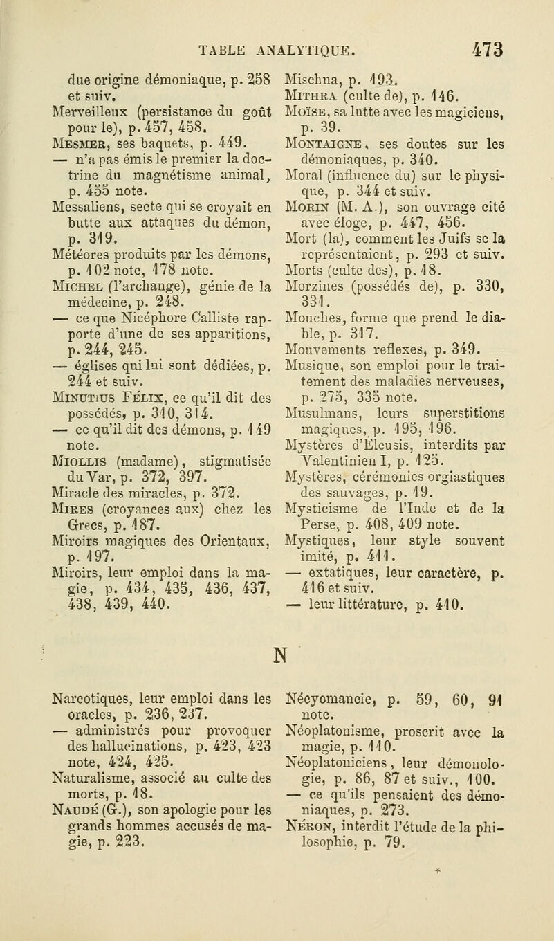 due origine démoniaque, p. 258 et stiiv. Merveilleux (persistance du goût pour le), p. 457, 458. Mesmer, ses baquety, p. 449. — n'a pas émis le premier la doc- trine du magnétisme animal, p. 455 note. Messaliens, secte qui se croyait en butte aux attaques du démon, p. 319. Météores produits par les démons, p. 102 note, 178 note. Michel (l'archange), génie de la médecine, p. 248. — ce que Nicépbore Calliste rap- porte d'une de ses apparitions, p. 244, ^45. — églises qui lui sont dédiées, p. 244 et suiv. MiNUTius FÉLIX, ce qu'il dit des possédés, p. 310, 314. — ce qu'il dit des démons, p. 149 note. MioLLis (madame), stigmatisée duVar, p. 372, 397. Miracle des miracles, p. 372. Mires (croyances aux) chez les Grecs, p. 187. Miroirs magiques des Orientaux, p. 197. Miroirs, leur emploi dans la ma- gie, p. 434, 435, 436, 437, 438, 439, 440. Mischna, p. 193. MiTHEA (culte de), p. 146. Moïse, sa lutte avec les magiciens, p. 39. Montaigne, ses doutes sur les démoniaques, p. 340. Moral (influence du) sur le physi- que, p. 344 et suiv. MoKiN (M. A.), son ouvrage cité avec éloge, p. 447, 456. Mort (la), comment les Juifs se la représentaient, p. 293 et suiv. Morts (culte des), p. 18. Morzines (possédés de), p. 330, 331. Mouches, forme que prend le dia- ble, p. 317. Mouvements réflexes, p. 349. Musique, son emploi pour le trai- tement des maladies nerveuses, p. 275, 335 note. Musulmans, leurs superstitions magiques, p. 195,196. Mystères d'Eleusis, interdits par Valentinien I, p. 125. Mystères, cérémonies orgiastiques des sauvages, p. 19. Mysticisme de l'Inde et de la Perse, p. 408, 409 note. Mystiques, leur style souvent imité, p. 411. — extatiques, leur caractère, p. 416 et suiv. — leur littérature, p. 410. N Narcotiques, leur emploi dans les oracles, p. 236, 237. — administrés pour provoquer des hallucinations, p. 423, 423 note, 424, 425. Naturalisme, associé au culte des morts, p. 18. Naudé (G.), son apologie pour les grands hommes accusés de ma- gie, p. 223. Nécyomancie, p. 59, 60, 94 note. Néoplatonisme, proscrit avec la magie, p. 110. Néoplatoniciens, leur démonolo- gie, p. 86, 87 et suiv., 100. — ce qu'ils pensaient des démo- niaques, p. 273. NÉRON, interdit l'étude de la phi- losophie, p. 79.