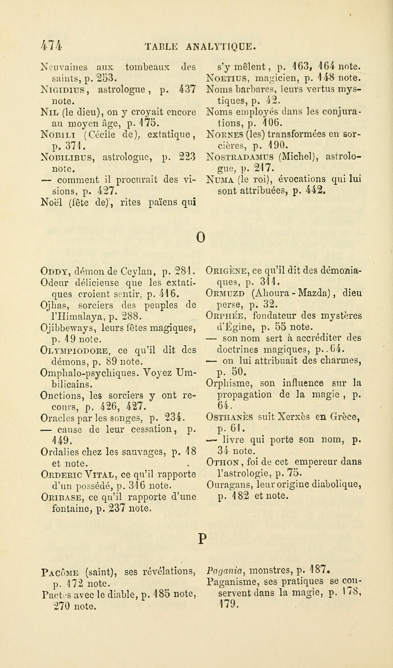 Ncuva'nies aux tombeaux des saints, p. 253. KiGiDius, astrologue, p. 437 note. Nil (le dieu), on y croyait encore au moyen âge, p. 175. NoBiLi (Cécile de), extatique, p. 371. NoBiLiBUS, astrologue, p. 223 note. — comment il procurait des vi- sions, p. 427. Noël (fête de)', rites païens qui s'y mêlent, p. 163, 164 note. NoETius, ma,^icien, p. 148 note. Noms barbares, leurs vertus mys- tiques, p. 42. Noms employés dans les conjura- tions, p. 106. NoRNES (les) transformées en sor- cières, p. 190. NosTKADAMUS (Michel), astrolo- gue, p. 217. NuMA (le roi), évocations qui lui sont attribuées, p. 442. 0 Oddt, démon de Ceylan, p. 281. Odeur délicieuse que les extati- ques croient sentir, p. 416. Ojhas, sorciers des peuples de l'Himalaya, p. 288, Ojibbeways, leurs fêtes magiques, p. 19 note. Oltmpiodoke, ce qu'il dit des démons, p. 89 note. Omphalo-psycliiques. Voyez Um- bilicains. Onctions, les sorciers y ont re- cours, p. 426, 427. Oracles par les songes, p. 234. — cause de leur cessation, p. 149. Ordalies chez les sauvages, p. 18 et note. Orderic Vital, ce qu'il rapporte d'un possédé, p. 316 note. Okibase, ce qu'il rapporte d'une fontaine, p. 237 note. Origène, ce qu'il dit des démoîaia- ques, p. 311. Ormijzd (Ahoura - Mazda), dieu perse, p. 32. Orphée, fondateur des mystères d'Égine, p. 55 note. — son nom sert à accréditer des doctrines magiques, p..64. — on lui attribuait des charmes, p. 50. Orphisme, son influence sur la propagation de la magie , p. 64. OsTHANÈs suit Xerxès en Grèce, p. 61. — livre qui porte son nom, p. 34 note. Othon , foi de cet empereur dans l'astrologie, p. 75. Ouragans, leur origine diabolique, p. 182 et note. PaCôme (saint), ses révélations, Pogania, monstres, p. 187, p. 172 note. Paganisme, ses pratiques se con Pactes avec le diable, p. 185 note, 270 note. servent dans la magie, p. 179. 78,