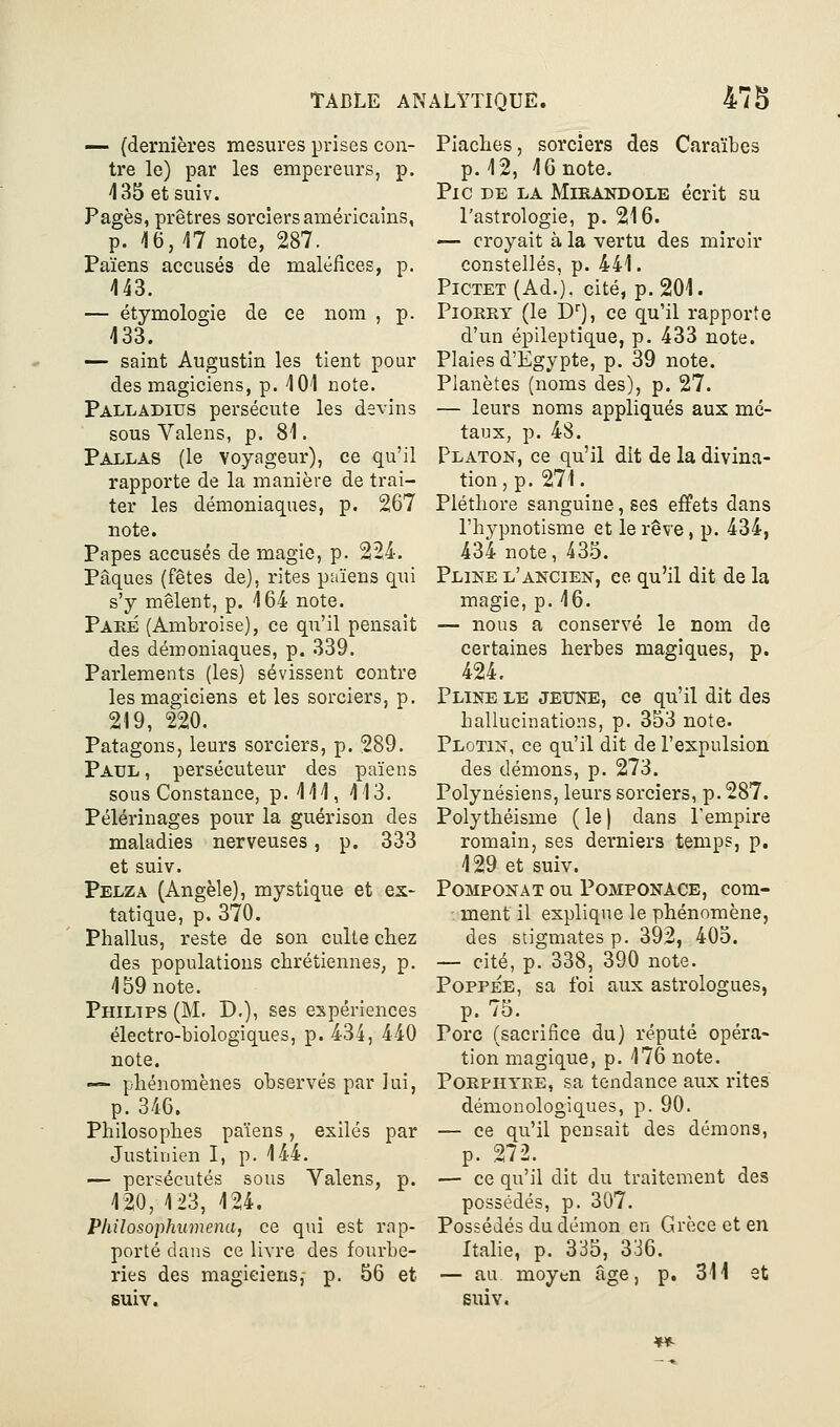 — (dernières mesures prises con- tre le) par les empereurs, p. 435 et suiv. Pages, prêtres sorciers américains, p. 16,17 note, 287. Païens accusés de maléfices, p. 443. — étymologie de ce nom , p. 433. — saint Augustin les tient pour des magiciens, p. 401 note. Palladius persécute les devins sous Valons, p. 81. Pallas (le voyageur), ce qu'il rapporte de la manière de trai- ter les démoniaques, p. 267 note. Papes accusés de magie, p. 224. Pâques (fêtes de), rites païens qui s'y mêlent, p. 164 note. Pake (Ambroise), ce qu'il pensait des démoniaques, p. 339. Parlements (les) sévissent contre les magiciens et les sorciers, p. 219, 220. Patagons, leurs sorciers, p. 289. Paul, persécuteur des païens sous Constance, p. 411, 413. Pèlerinages pour la guérison des maladies nerveuses, p. 333 et suiv. Pelza (Angèle), mystique et ex- tatique, p. 370. Phallus, reste de son culte chez des populations chrétiennes, p. 459 note. Philips (M. D,), ses expériences électro-biologiques, p. 434, 440 note. —• phénomènes observés par lui, p. 346. Philosophes païens, exilés par Justinien I, p. 444. — persécutés sous Valens, p. 420, 4 23, 424. Philosophumena, ce qui est rap- porté dans ce livre des fourbe- ries des magiciens, p. 56 et suiv. Piaches, sorciers des Caraïbes p. 42, 46 note. Pic de la Mirandole écrit su l'astrologie, p. 216. — croyait à la vertu des miroir constellés, p. 441. PiCTET (Ad.), cité, p. 201. PiORRY (le D), ce qu'il rapporte d'un épileptique, p. 433 note. Plaies d'Egypte, p. 39 note. Planètes (noms des), p. 27. — leurs noms appliqués aux mé- taux, p. 48. Platon, ce qu'il dit de la divina- tion, p. 271. Pléthore sanguine, ses efiPets dans l'hypnotisme et le rêve, p. 434, 434 note, 435. Pline l'ancien, ce qu'il dit de la magie, p. 16. — nous a conservé le nom de certaines herbes magiques, p. 424. Pline le jeune, ce qu'il dit des hallucinations, p. 353 note- Plotin, ce qu'il dit de l'expulsion des démons, p. 273. Polynésiens, leurs sorciers, p. 287. Polythéisme ( le ) dans l'empire romain, ses derniers temps, p. 429 et suiv. PoMPONAT OU PoMPONACE, com- ment il explique le phénomène, des stigmates p. 392, 405. — cité, p. 338, 390 note. PoppÉE, sa foi aux astrologues, p. 75. Porc (sacrifice du) réputé opéra- tion magique, p. 476 note. PoEPHYEE, sa tendance aux rites démonologiques, p. 90. — ce qu'il pensait des démons, p. 272. — ce qu'il dit du traitement des possédés, p. 307. Possédés du démon en Grèce et en Italie, p. 335, 336. — au moyen âge, p. 311 et suiv.